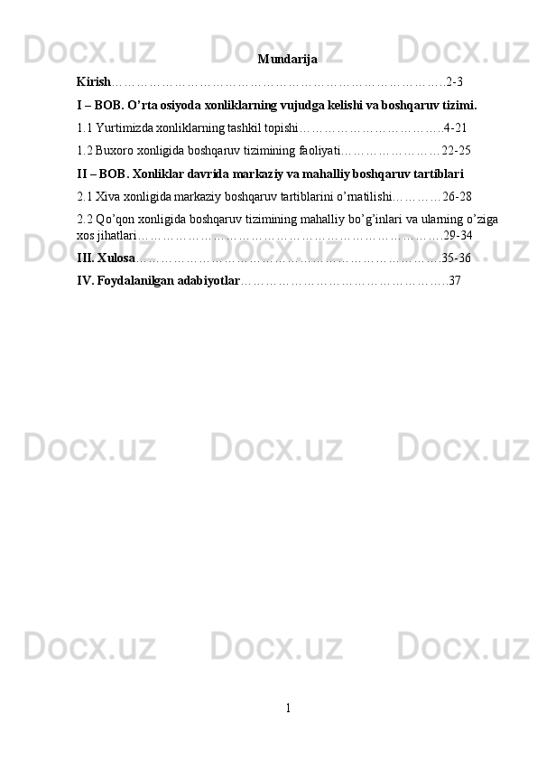 Mundarija
Kirish ……………………………………………………………………..2-3
I – BOB. O’rta osiyoda xonliklarning vujudga kelishi va boshqaruv tizimi.
1.1 Yurtimizda xonliklarning tashkil topishi……………………………..4-21
1.2 Buxoro xonligida boshqaruv tizimining faoliyati……………………22-25
II – BOB. Xonliklar davrida markaziy va mahalliy boshqaruv tartiblari
2.1 Xiva xonligida markaziy boshqaruv tartiblarini o’rnatilishi…………26-28
2.2 Qo’qon xonligida boshqaruv tizimining mahalliy bo’g’inlari va ularning o’ziga
xos jihatlari……………………………………………………………….29-34
III. Xulosa ……………………………………………………………….35-36
IV. Foydalanilgan adabiyotlar …………………………………………..37
1 