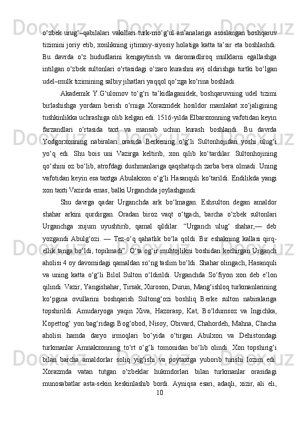 о ‘zbek   urug‘–qabilalari   vakillari   turk-m о ‘g‘ul   an’analariga   asoslangan   boshqaruv
tizimini joriy etib, xonlikning ijtimoiy-siyosiy holatiga katta ta’sir eta boshlashdi.
Bu   davrda   о ‘z   hududlarini   kengaytirish   va   daromadliroq   mulklarni   egallashga
intilgan   о ‘zbek sultonlari   о ‘rtasidagi   о ‘zaro kurashni  avj  oldirishga  turtki b о ‘lgan
udel–mulk tizimining salbiy jihatlari yaqqol q о ‘zga k о ‘rina boshladi. 
Akademik   Y.G‘ulomov   t о ‘g‘ri   ta’kidlaganidek,   boshqaruvning   udel   tizimi
birlashishga   yordam   berish   о ‘rniga   Xorazmdek   hosildor   mamlakat   x о ‘jaligining
tushkinlikka uchrashiga olib kelgan edi. 1516-yilda Elbarsxonning vafotidan keyin
farzandlari   о ‘rtasida   taxt   va   mansab   uchun   kurash   boshlandi.   Bu   davrda
Yodgorxonning   nabiralari   orasida   Berkening   о ‘g‘li   Sultonhojidan   yoshi   ulug‘i
y о ‘q   edi.   Shu   bois   uni   Vazirga   keltirib,   xon   qilib   k о ‘tardilar.   Sultonhojining
q о ‘shini oz b о ‘lib, atrofdagi dushmanlariga qaqshatqich zarba bera olmadi. Uning
vafotidan keyin esa taxtga Abulakxon   о ‘g‘li Hasanquli k о ‘tarildi. Endilikda yangi
xon taxti Vazirda emas, balki Urganchda joylashgandi. 
Shu   davrga   qadar   Urganchda   ark   b о ‘lmagan.   Eshsulton   degan   amaldor
shahar   arkini   qurdirgan.   Oradan   biroz   vaqt   о ‘tgach,   barcha   о ‘zbek   sultonlari
Urganchga   xujum   uyushtirib,   qamal   qildilar.   “Urganch   ulug‘   shahar,—   deb
yozgandi   Abulg‘ozi.   —   Tez- о ‘q   qahatlik   b о ‘la   qoldi.   Bir   eshakning   kallasi   qirq-
ellik tanga b о ‘ldi, topilmadi”.   О ‘ta og‘ir muhtojlikni boshidan kechirgan Urganch
aholisi 4 oy davomidagi qamaldan s о ‘ng taslim b о ‘ldi. Shahar olingach, Hasanquli
va   uning   katta   о ‘g‘li   Bilol   Sulton   о ‘ldirildi.   Urganchda   S о ‘fiyon   xon   deb   e’lon
qilindi. Vazir, Yangishahar, Tirsak, Xuroson, Durun, Mang‘ishloq turkmanlarining
k о ‘pgina   ovullarini   boshqarish   Sultong‘ozi   boshliq   Berke   sulton   nabiralariga
topshirildi.   Amudaryoga   yaqin   Xiva,   Hazorasp,   Kat,   B о ‘ldumsoz   va   Ingichka,
Kopettog‘ yon bag‘ridagi Bog‘obod, Nisoy, Obivard, Chahordeh, Mahna, Chacha
aholisi   hamda   daryo   irmoqlari   b о ‘yida   о ‘tirgan   Abulxon   va   Dehistondagi
turkmanlar   Amnakxonning   t о ‘rt   о ‘g‘li   tomonidan   b о ‘lib   olindi.   Xon   topshirig‘i
bilan   barcha   amaldorlar   soliq   yig‘ishi   va   poytaxtga   yuborib   turishi   lozim   edi.
Xorazmda   vatan   tutgan   о ‘zbeklar   hukmdorlari   bilan   turkmanlar   orasidagi
munosabatlar   asta-sekin   keskinlashib   bordi.   Ayniqsa   esari,   adaqli,   xizir,   ali   eli,
10 