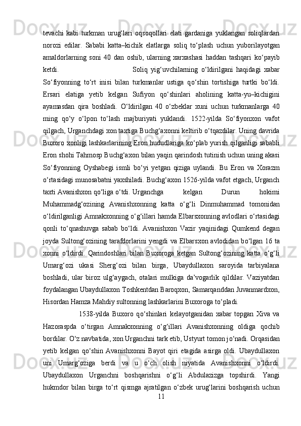 tevachi   kabi   turkman   urug‘lari   oqsoqollari   elati   gardaniga   yuklangan   soliqlardan
norozi   edilar.   Sababi   katta–kichik   elatlarga   soliq   t о ‘plash   uchun   yuborilayotgan
amaldorlarning   soni   40   dan   oshib,   ularning   xarxashasi   haddan   tashqari   k о ‘payib
ketdi.  Soliq   yig‘uvchilarning   о ‘ldirilgani   haqidagi   xabar
S о ‘fiyonning   t о ‘rt   inisi   bilan   turkmanlar   ustiga   q о ‘shin   tortishiga   turtki   b о ‘ldi.
Ersari   elatiga   yetib   kelgan   Sufiyon   q о ‘shinlari   aholining   katta-yu–kichigini
ayamasdan   qira   boshladi.   О ‘ldirilgan   40   о ‘zbeklar   xuni   uchun   turkmanlarga   40
ming   q о ‘y   о ‘lpon   t о ‘lash   majburiyati   yuklandi.   1522-yilda   S о ‘fiyonxon   vafot
qilgach, Urganchdagi xon taxtiga Buchg‘axonni keltirib  о ‘tqazdilar. Uning davrida
Buxoro xonligi lashkarlarining Eron hududlariga k о ‘plab yurish qilganligi sababli
Eron shohi Tahmosp Buchg‘axon bilan yaqin qarindosh tutinish uchun uning akasi
S о ‘fiyonning   Oyshabegi   ismli   b о ‘yi   yetgan   qiziga   uylandi.   Bu   Eron   va   Xorazm
о ‘rtasidagi munosabatni yaxshiladi. Buchg‘axon 1526-yilda vafot etgach, Urganch
taxti Avanishxon q о ‘liga  о ‘tdi.  Urganchga   kelgan   Durun   hokimi
Muhammadg‘ozining   Avanishxonning   katta   о ‘g‘li   Dinmuhammad   tomonidan
о ‘ldirilganligi Amnakxonning  о ‘g‘illari hamda Elbarsxonning avlodlari  о ‘rtasidagi
qonli   t о ‘qnashuvga   sabab   b о ‘ldi.   Avanishxon   Vazir   yaqinidagi   Qumkend   degan
joyda Sultong‘ozining tarafdorlarini yengdi va Elbarsxon avlodidan b о ‘lgan 16 ta
xonni   о ‘ldirdi.   Qarindoshlari   bilan   Buxoroga   ketgan   Sultong‘ozining   katta   о ‘g‘li
Umarg‘ozi   ukasi   Sherg‘ozi   bilan   birga,   Ubaydullaxon   saroyida   tarbiyalana
boshladi,   ular   biroz   ulg‘aygach,   otalari   mulkiga   da’vogarlik   qildilar.   Vaziyatdan
foydalangan Ubaydullaxon Toshkentdan Baroqxon, Samarqanddan Juvanmardxon,
Hisordan Hamza Mahdiy sultonning lashkarlarini Buxoroga t о ‘pladi. 
1538-yilda   Buxoro   q о ‘shinlari   kelayotganidan   xabar   topgan   Xiva   va
Hazoraspda   о ‘tirgan   Amnakxonning   о ‘g‘illari   Avanishxonning   oldiga   qochib
bordilar.  О ‘z navbatida, xon Urganchni tark etib, Ustyurt tomon j о ‘nadi. Orqasidan
yetib   kelgan   q о ‘shin   Avanishxonni   Bayot   qiri   etagida   asirga   oldi.   Ubaydullaxon
uni   Umarg‘oziga   berdi   va   u   о ‘ch   olish   niyatida   Avanishxonni   о ‘ldirdi.
Ubaydullaxon   Urganchni   boshqarishni   о ‘g‘li   Abdulazizga   topshirdi.   Yangi
hukmdor   bilan   birga   t о ‘rt   qismga   ajratilgan   о ‘zbek   urug‘larini   boshqarish   uchun
11 