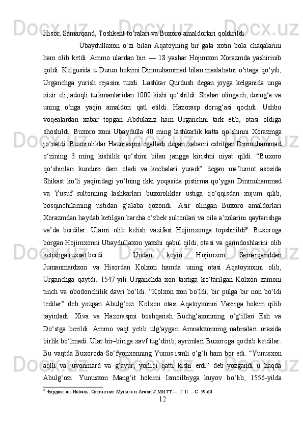 Hisor, Samarqand, Toshkent t о ‘ralari va Buxoro amaldorlari qoldirildi. 
Ubaydullaxon   о ‘zi   bilan   Aqatoyning   bir   gala   xotin   bola   chaqalarini
ham  olib  ketdi. Ammo  ulardan  biri   — 18  yashar   Hojimxon Xorazmda  yashirinib
qoldi. Kelgusida u Durun hokimi Dinmuhammad bilan maslahatni   о ‘rtaga q о ‘yib,
Urganchga   yurish   rejasini   tuzdi.   Lashkar   Qurdush   degan   joyga   kelganida   unga
xizir  eli, adoqli  turkmanlaridan 100 kishi  q о ‘shildi. Shahar  olingach, dorug‘a va
uning   о ‘nga   yaqin   amaldori   qatl   etildi.   Hazorasp   dorug‘asi   qochdi.   Ushbu
voqealardan   xabar   topgan   Abdulaziz   ham   Urganchni   tark   etib,   otasi   oldiga
shoshildi.   Buxoro   xoni   Ubaydulla   40   ming   lashkarlik   katta   q о ‘shinni   Xorazmga
j о ‘natdi. Buxoroliklar Hazoraspni egalladi degan xabarni eshitgan Dinmuhammad
о ‘zining   3   ming   kishilik   q о ‘shini   bilan   jangga   kirishni   niyat   qildi.   “Buxoro
q о ‘shinlari   kunduzi   dam   oladi   va   kechalari   yuradi”   degan   ma’lumot   asosida
Shikast   k о ‘li   yaqinidagi   y о ‘lning   ikki   yoqasida   pistirma   q о ‘ygan   Dinmuhammad
va   Yusuf   sultonning   lashkarlari   buxoroliklar   ustiga   q о ‘qqisdan   xujum   qilib,
bosqinchilarning   ustidan   g‘alaba   qozondi.   Asir   olingan   Buxoro   amaldorlari
Xorazmdan haydab ketilgan barcha  о ‘zbek sultonlari va oila a’zolarini qaytarishga
va’da   berdilar.   Ularni   olib   kelish   vazifasi   Hojimxonga   topshirildi 9
.   Buxoroga
borgan Hojimxonni Ubaydullaxon yaxshi qabul qildi, otasi va qarindoshlarini olib
ketishga ruxsat berdi.  Undan   keyin   Hojimxon   Samarqanddan
Jumanmardxon   va   Hisordan   Kolxon   hamda   uning   otasi   Aqatoyxonni   olib,
Urganchga   qaytdi.   1547-yili   Urganchda   xon   taxtiga   k о ‘tarilgan   Kolxon   zamoni
tinch   va   obodonchilik   davri   b о ‘ldi.   “Kolxon   xon   b о ‘ldi,   bir   pulga   bir   non   b о ‘ldi
tedilar”   deb   yozgan   Abulg‘ozi.   Kolxon   otasi   Aqatoyxonni   Vazirga   hokim   qilib
tayinladi.   Xiva   va   Hazoraspni   boshqarish   Buchg‘axonning   о ‘g‘illari   Esh   va
D о ‘stga   berildi.   Ammo   vaqt   yetib   ulg‘aygan   Amnakxonning   nabiralari   orasida
birlik b о ‘lmadi. Ular bir–biriga xavf tug‘dirib, ayrimlari Buxoroga qochib ketdilar.
Bu vaqtda Buxoroda S о ‘fyonxonning Yunus ismli   о ‘g‘li ham bor edi. “Yunusxon
aqlli   va   juvonmard   va   g‘ayur,   yorliqi   qatti   kishi   erdi”   deb   yozgandi   u   haqda
Abulg‘ozi.   Yunusxon   Mang‘it   hokimi   Ismoilbiyga   kuyov   b о ‘lib,   1556-yilda
9
 Фирдавс ал-Икбаль. Сочинение Муниса и Агахи // МИТТ.― Т. II. – С. 59-60.
12 