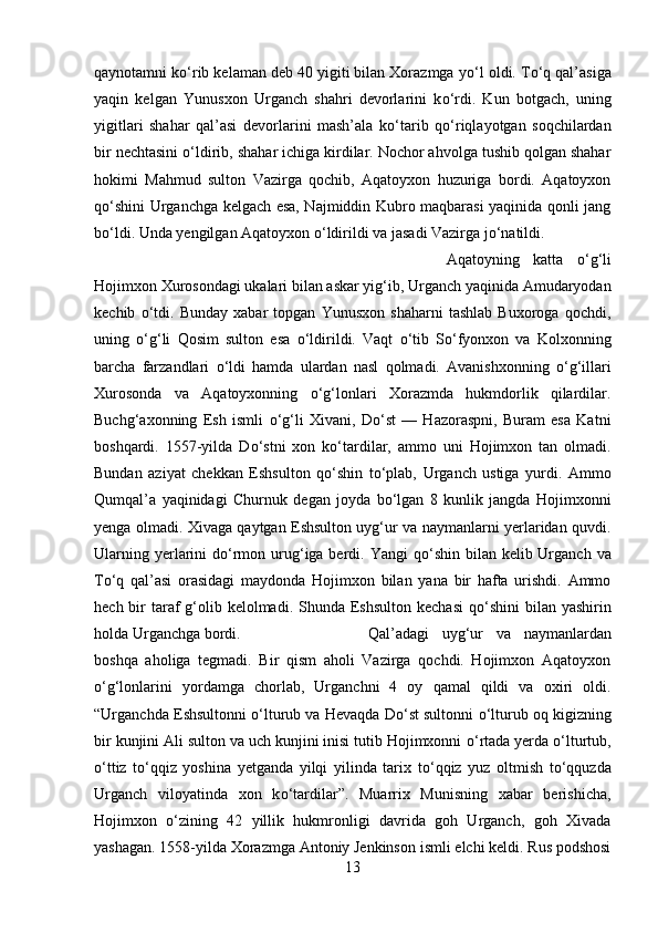 qaynotamni k о ‘rib kelaman deb 40 yigiti bilan Xorazmga y о ‘l oldi. T о ‘q qal’asiga
yaqin   kelgan   Yunusxon   Urganch   shahri   devorlarini   k о ‘rdi.   Kun   botgach,   uning
yigitlari   shahar   qal’asi   devorlarini   mash’ala   k о ‘tarib   q о ‘riqlayotgan   soqchilardan
bir nechtasini  о ‘ldirib, shahar ichiga kirdilar. Nochor ahvolga tushib qolgan shahar
hokimi   Mahmud   sulton   Vazirga   qochib,   Aqatoyxon   huzuriga   bordi.   Aqatoyxon
q о ‘shini Urganchga kelgach esa, Najmiddin Kubro maqbarasi yaqinida qonli jang
b о ‘ldi. Unda yengilgan Aqatoyxon  о ‘ldirildi va jasadi Vazirga j о ‘natildi. 
Aqatoyning   katta   о ‘g‘li
Hojimxon Xurosondagi ukalari bilan askar yig‘ib, Urganch yaqinida Amudaryodan
kechib   о ‘tdi.   Bunday   xabar   topgan   Yunusxon   shaharni   tashlab   Buxoroga   qochdi,
uning   о ‘g‘li   Qosim   sulton   esa   о ‘ldirildi.   Vaqt   о ‘tib   S о ‘fyonxon   va   Kolxonning
barcha   farzandlari   о ‘ldi   hamda   ulardan   nasl   qolmadi.   Avanishxonning   о ‘g‘illari
Xurosonda   va   Aqatoyxonning   о ‘g‘lonlari   Xorazmda   hukmdorlik   qilardilar.
Buchg‘axonning   Esh   ismli   о ‘g‘li   Xivani,   D о ‘st   —   Hazoraspni,   Buram   esa   Katni
boshqardi.   1557-yilda   D о ‘stni   xon   k о ‘tardilar,   ammo   uni   Hojimxon   tan   olmadi.
Bundan   aziyat   chekkan   Eshsulton   q о ‘shin   t о ‘plab,   Urganch   ustiga   yurdi.   Ammo
Qumqal’a   yaqinidagi   Churnuk   degan   joyda   b о ‘lgan   8   kunlik   jangda   Hojimxonni
yenga olmadi. Xivaga qaytgan Eshsulton uyg‘ur va naymanlarni yerlaridan quvdi.
Ularning yerlarini  d о ‘rmon urug‘iga berdi. Yangi  q о ‘shin bilan kelib Urganch  va
T о ‘q   qal’asi   orasidagi   maydonda   Hojimxon   bilan   yana   bir   hafta   urishdi.   Ammo
hech bir  taraf  g‘olib kelolmadi. Shunda Eshsulton  kechasi  q о ‘shini  bilan yashirin
holda Urganchga bordi.  Qal’adagi   uyg‘ur   va   naymanlardan
boshqa   aholiga   tegmadi.   Bir   qism   aholi   Vazirga   qochdi.   Hojimxon   Aqatoyxon
о ‘g‘lonlarini   yordamga   chorlab,   Urganchni   4   oy   qamal   qildi   va   oxiri   oldi.
“Urganchda Eshsultonni  о ‘lturub va Hevaqda D о ‘st sultonni   о ‘lturub oq kigizning
bir kunjini Ali sulton va uch kunjini inisi tutib Hojimxonni  о ‘rtada yerda  о ‘lturtub,
о ‘ttiz   t о ‘qqiz   yoshina   yetganda   yilqi   yilinda   tarix   t о ‘qqiz   yuz   oltmish   t о ‘qquzda
Urganch   viloyatinda   xon   k о ‘tardilar”.   Muarrix   Munisning   xabar   berishicha,
Hojimxon   о ‘zining   42   yillik   hukmronligi   davrida   goh   Urganch,   goh   Xivada
yashagan. 1558-yilda Xorazmga Antoniy Jenkinson ismli elchi keldi. Rus podshosi
13 