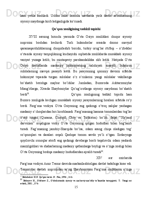 ham   yetila   boshladi.   Ushbu   holat   birinchi   navbatda   yirik   davlat   arboblarining
siyosiy maydonga kirib kelganligida k о ‘rinadi.
Qo’qon xonligining tashkil topishi
XVIII   asrning   birinchi   yarmida   O‘rta   Osiyo   xonliklari   chuqur   siyosiy
inqirozni   boshdan   kechirdi.   Turli   hukmdorlar   orasida   doimo   mavjud
qaramaqarshiliklarning   chuqurlashib   borishi,   turkiy   urug‘lar   ittifoqi   –   o‘zbeklar
o‘rtasida siyosiy tarqoqlikning kuchayishi oqibatida xonliklarda murakkab siyosiy
vaziyat   yuzaga   kelib,   bu   mintaqaviy   parokandalikka   olib   keldi.   Natijada   O‘rta
Osiyo   davlatlarida   markaziy   hokimiyatning   salohiyati   susayib,   hukmron
sulolalarning   mavqei   pasayib   ketdi.   Bu   jarayonning   qonuniy   davomi   sifatida
hokimiyat   tepasida   turgan   sulolalar   o‘z   o‘rinlarini   yangi   sulolalar   vakillariga
bo‘shatib   berishga   majbur   bo‘ldilar.   Jumladan,   Buxoroda   Ashtarxoniylar
Mang‘itlarga,   Xivada   Shayboniylar   Qo‘ng‘irotlarga   siyosiy   maydonni   bo‘shatib
berdi 11
.  Qo‘qon   xonligining   tashkil   topishi   ham
Buxoro   xonligida   kechgan   murakkab   siyosiy   jarayonlarning   hosilasi   sifatida   ro‘y
berdi.   Farg‘ona   vodiysi   O‘rta   Osiyoning   eng   qadimgi   o‘troq   xalqlar   yashagan
madaniy o‘choqlaridan biri hisoblanadi. Farg‘onaning hamma tomonlaridan tog‘lar
o‘rab   turgan   (Qurama,   Chotqol,   Oloy   va   Turkiston)   bo‘lib,   faqat   “Xo‘jand
darvozasi”   orqaligina   vodiy   O‘rta   Osiyoning   qolgan   hududlari   bilan   bog‘lanib
turadi.   Fag‘onaning   janubiy-Sharqida   bo‘lsa,   odam   arang   chiqa   oladigan   tog‘
so‘qmoqlari   va   daralari   orqali   Qashqar   tomon   savdo   yo‘li   o‘tgan.   Sirdaryoga
quyiluvchi   irmoqlar   atrofi   eng   qadimgi   davrlarga   borib   taqaluvchi   odam   yashash
manzilgohlari va shaharlarning madaniy qatlamlarga boyligi va o‘ziga xosligi bilan
O‘rta Osiyoning boshqa madaniy hududlaridan ajralib turadi 12
. 
XIV   asr   oxirlarida
Farg‘ona vodiysi Amir Temur davrida markazlashtirilgan davlat tarkibiga kirar edi.
Temuriylar   davlati   inqirozidan   so‘ng   Shayboniyxon   Farg‘ona   mulklarini   o‘ziga
11
 Bobobekov H.N. Qo’qon tarixi. N.: Fan, 1996., 14-b
12
  Boboyev   H.,   G’ofurov   Z.,   O’zbekistonda   siyosiy   va   ma’naviy-ma’rifiy   ta’limotlar   taraqqiyoti.   T.:   Yangi   asr
avlodi, 201., 37-b
15 