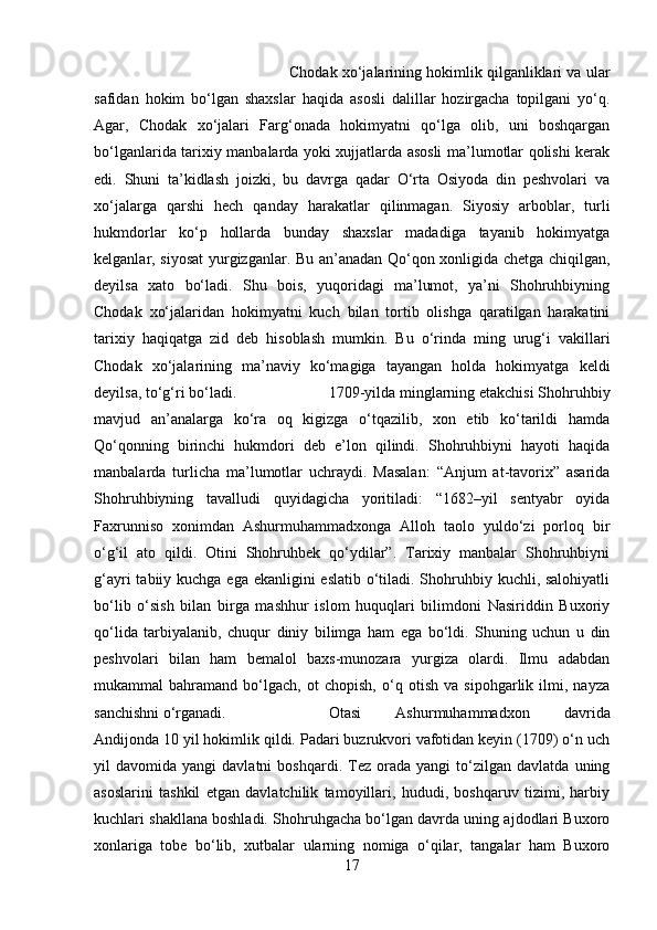 Chodak xo‘jalarining hokimlik qilganliklari va ular
safidan   hokim   bo‘lgan   shaxslar   haqida   asosli   dalillar   hozirgacha   topilgani   yo‘q.
Agar,   Chodak   xo‘jalari   Farg‘onada   hokimyatni   qo‘lga   olib,   uni   boshqargan
bo‘lganlarida tarixiy manbalarda yoki xujjatlarda asosli ma’lumotlar qolishi kerak
edi.   Shuni   ta’kidlash   joizki,   bu   davrga   qadar   O‘rta   Osiyoda   din   peshvolari   va
xo‘jalarga   qarshi   hech   qanday   harakatlar   qilinmagan.   Siyosiy   arboblar,   turli
hukmdorlar   ko‘p   hollarda   bunday   shaxslar   madadiga   tayanib   hokimyatga
kelganlar, siyosat  yurgizganlar. Bu an’anadan Qo‘qon xonligida chetga chiqilgan,
deyilsa   xato   bo‘ladi.   Shu   bois,   yuqoridagi   ma’lumot,   ya’ni   Shohruhbiyning
Chodak   xo‘jalaridan   hokimyatni   kuch   bilan   tortib   olishga   qaratilgan   harakatini
tarixiy   haqiqatga   zid   deb   hisoblash   mumkin.   Bu   o‘rinda   ming   urug‘i   vakillari
Chodak   xo‘jalarining   ma’naviy   ko‘magiga   tayangan   holda   hokimyatga   keldi
deyilsa, to‘g‘ri bo‘ladi.  179-yilda minglarning etakchisi Shohruhbiy
mavjud   an’analarga   ko‘ra   oq   kigizga   o‘tqazilib,   xon   etib   ko‘tarildi   hamda
Qo‘qonning   birinchi   hukmdori   deb   e’lon   qilindi.   Shohruhbiyni   hayoti   haqida
manbalarda   turlicha   ma’lumotlar   uchraydi.   Masalan:   “Anjum   at-tavorix”   asarida
Shohruhbiyning   tavalludi   quyidagicha   yoritiladi:   “1682–yil   sentyabr   oyida
Faxrunniso   xonimdan   Ashurmuhammadxonga   Alloh   taolo   yuldo‘zi   porloq   bir
o‘g‘il   ato   qildi.   Otini   Shohruhbek   qo‘ydilar”.   Tarixiy   manbalar   Shohruhbiyni
g‘ayri  tabiiy kuchga ega ekanligini eslatib o‘tiladi. Shohruhbiy kuchli, salohiyatli
bo‘lib   o‘sish   bilan   birga   mashhur   islom   huquqlari   bilimdoni   Nasiriddin   Buxoriy
qo‘lida   tarbiyalanib,   chuqur   diniy   bilimga   ham   ega   bo‘ldi.   Shuning   uchun   u   din
peshvolari   bilan   ham   bemalol   baxs-munozara   yurgiza   olardi.   Ilmu   adabdan
mukammal   bahramand   bo‘lgach,   ot   chopish,   o‘q   otish   va   sipohgarlik   ilmi,   nayza
sanchishni o‘rganadi.  Otasi   Ashurmuhammadxon   davrida
Andijonda 10 yil hokimlik qildi. Padari buzrukvori vafotidan keyin (179) o‘n uch
yil   davomida   yangi   davlatni   boshqardi.   Tez   orada  yangi   to‘zilgan   davlatda   uning
asoslarini   tashkil   etgan   davlatchilik   tamoyillari,   hududi,   boshqaruv   tizimi,   harbiy
kuchlari shakllana boshladi. Shohruhgacha bo‘lgan davrda uning ajdodlari Buxoro
xonlariga   tobe   bo‘lib,   xutbalar   ularning   nomiga   o‘qilar,   tangalar   ham   Buxoro
17 