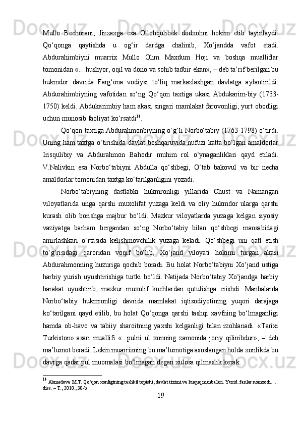 Mullo   Bechorani,   Jizzaxga   esa   Ollohqulibek   dodxohni   hokim   etib   tayinlaydi.
Qo‘qonga   qaytishda   u   og‘ir   dardga   chalinib,   Xo‘jandda   vafot   etadi.
Abdurahimbiyni   muarrix   Mullo   Olim   Maxdum   Hoji   va   boshqa   mualliflar
tomonidan «... hushyor, oqil va dono va sohib tadbir ekan», – deb ta’rif berilgan bu
hukmdor   davrida   Farg‘ona   vodiysi   to‘liq   markazlashgan   davlatga   aylantirildi.
Abdurahimbiyning   vafotidan   so‘ng   Qo‘qon   taxtiga   ukasi   Abdukarim-biy   (1733-
1750) keldi. Abdukarimbiy ham akasi singari mamlakat farovonligi, yurt obodligi
uchun munosib faoliyat ko‘rsatdi 14
. 
Qo‘qon taxtiga Abdurahmonbiyning o‘g‘li Norbo‘tabiy (1763-1798) o‘tirdi.
Uning ham taxtga o‘tirishida davlat boshqaruvida nufuzi katta bo‘lgan amaldorlar
Irisqulibiy   va   Abdurahmon   Bahodir   muhim   rol   o‘ynaganliklari   qayd   etiladi.
V.Nalivkin   esa   Norbo‘tabiyni   Abdulla   qo‘shbegi,   O‘tab   bakovul   va   bir   necha
amaldorlar tomonidan taxtga ko‘tarilganligini yozadi. 
Norbo‘tabiyning   dastlabki   hukmronligi   yillarida   Chust   va   Namangan
viloyatlarida   unga   qarshi   muxolifat   yuzaga   keldi   va   oliy   hukmdor   ularga   qarshi
kurash   olib   borishga   majbur   bo‘ldi.   Mazkur   viloyatlarda   yuzaga   kelgan   siyosiy
vaziyatga   barham   bergandan   so‘ng   Norbo‘tabiy   bilan   qo‘shbegi   mansabidagi
amirlashkari   o‘rtasida   kelishmovchilik   yuzaga   keladi.   Qo‘shbegi   uni   qatl   etish
to‘g‘risidagi   qaroridan   voqif   bo‘lib,   Xo‘jand   viloyati   hokimi   turgan   akasi
Abdurahmonning  huzuriga qochib  boradi.  Bu  holat  Norbo‘tabiyni  Xo‘jand ustiga
harbiy  yurish  uyushtirishiga  turtki  bo‘ldi. Natijada  Norbo‘tabiy  Xo‘jandga  harbiy
harakat   uyushtirib,   mazkur   muxolif   kuchlardan   qutulishga   erishdi.   Manbalarda
Norbo‘tabiy   hukmronligi   davrida   mamlakat   iqtisodiyotining   yuqori   darajaga
ko‘tarilgani   qayd   etilib,   bu   holat   Qo‘qonga   qarshi   tashqi   xavfning   bo‘lmaganligi
hamda   ob-havo   va   tabiiy   sharoitning   yaxshi   kelganligi   bilan   izohlanadi.   «Tarixi
Turkiston»   asari   muallifi   «...pulni   ul   xonning   zamonida   joriy   qilinibdur»,   –   deb
ma’lumot beradi. Lekin muarrixning bu ma’lumotiga asoslangan holda xonlikda bu
davrga qadar pul muomalasi bo‘lmagan degan xulosa qilmaslik kerak. 
14
 Ahmedova M.T. Qo’qon xonligining tashkil topishi, davlat tizimi va huquq manbalari. Yurid. fanlar nomzodi. …
diss. – T., 2010., 30-b
19 