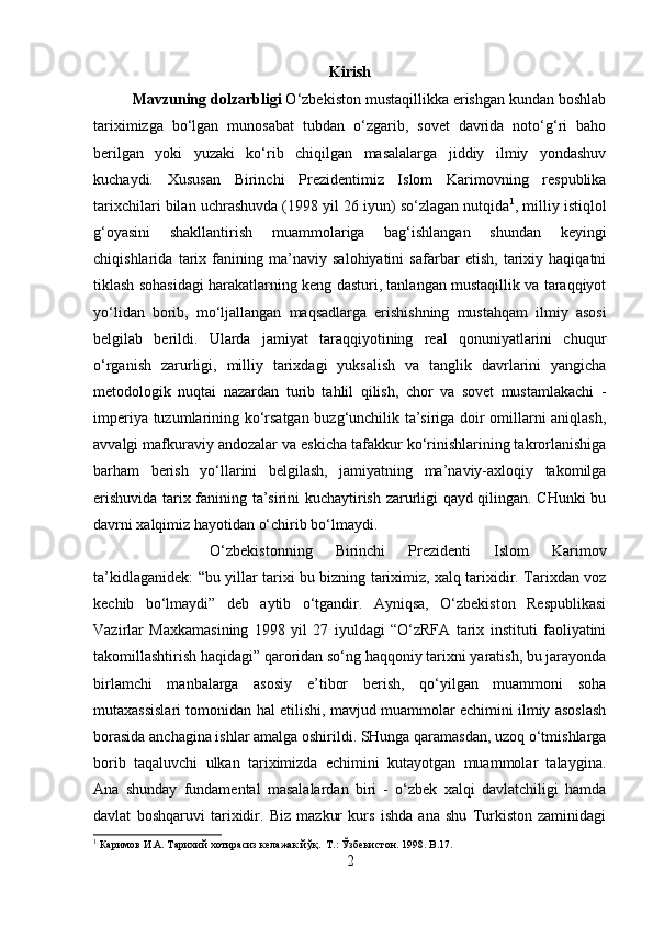 Kirish
Mavzuning dolzarbligi  O‘zbekiston mustaqillikka erishgan kundan boshlab
tariximizga   bo‘lgan   munosabat   tubdan   o‘zgarib,   sovet   davrida   noto‘g‘ri   baho
berilgan   yoki   yuzaki   ko‘rib   chiqilgan   masalalarga   jiddiy   ilmiy   yondashuv
kuchaydi.   Xususan   Birinchi   Prezidentimiz   Islom   Karimovning   respublika
tarixchilari bilan uchrashuvda (1998 yil 26 iyun) so‘zlagan nutqida 1
, milliy istiqlol
g‘oyasini   shakllantirish   muammolariga   bag‘ishlangan   shundan   keyingi
chiqishlarida   tarix   fanining   ma’naviy   salohiyatini   safarbar   etish,   tarixiy   haqiqatni
tiklash sohasidagi harakatlarning keng dasturi, tanlangan mustaqillik va taraqqiyot
yo‘lidan   borib,   mo‘ljallangan   maqsadlarga   erishishning   mustahqam   ilmiy   asosi
belgilab   berildi.   Ularda   jamiyat   taraqqiyotining   real   qonuniyatlarini   chuqur
o‘rganish   zarurligi,   milliy   tarixdagi   yuksalish   va   tanglik   davrlarini   yangicha
metodologik   nuqtai   nazardan   turib   tahlil   qilish,   chor   va   sovet   mustamlakachi   -
imperiya tuzumlarining ko‘rsatgan buzg‘unchilik ta’siriga doir omillarni aniqlash,
avvalgi mafkuraviy andozalar va eskicha tafakkur ko‘rinishlarining takrorlanishiga
barham   berish   yo‘llarini   belgilash,   jamiyatning   ma’naviy-axloqiy   takomilga
erishuvida tarix fanining ta’sirini kuchaytirish zarurligi qayd qilingan. CHunki bu
davrni xalqimiz hayotidan o‘chirib bo‘lmaydi. 
O‘zbekistonning   Birinchi   Prezidenti   Islom   Karimov
ta’kidlaganidek: “bu yillar tarixi bu bizning tariximiz, xalq tarixidir. Tarixdan voz
kechib   bo‘lmaydi”   deb   aytib   o‘tgandir.   Ayniqsa,   O‘zbekiston   Respublikasi
Vazirlar   Maxkamasining   1998   yil   27   iyuldagi   “O‘zRFA   tarix   instituti   faoliyatini
takomillashtirish haqidagi” qaroridan so‘ng haqqoniy tarixni yaratish, bu jarayonda
birlamchi   manbalarga   asosiy   e’tibor   berish,   qo‘yilgan   muammoni   soha
mutaxassislari tomonidan hal etilishi, mavjud muammolar echimini ilmiy asoslash
borasida anchagina ishlar amalga oshirildi. SHunga qaramasdan, uzoq o‘tmishlarga
borib   taqaluvchi   ulkan   tariximizda   echimini   kutayotgan   muammolar   talaygina.
Ana   shunday   fundamental   masalalardan   biri   -   o‘zbek   xalqi   davlatchiligi   hamda
davlat   boshqaruvi   tarixidir.   Biz   mazkur   kurs   ishda   ana   shu   Turkiston   zaminidagi
1
 Каримов И.А. Тарихий хотирасиз келажак йўқ.  Т.:   Ўзбекистон. 1998.  B.17.
2 