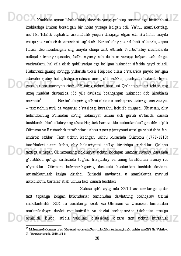 Xonlikda  aynan  Norbo‘tabiy  davrida  yangi  pulning  muomalaga  kiritilishini
izohlashga   imkon   beradigan   bir   holat   yuzaga   kelgan   edi.   Ya’ni,   mamlakatdagi
mo‘l-ko‘lchilik   oqibatida   arzonchilik   yuqori   darajaga   etgan   edi.   Bu   holat   mayda
chaqa   pul   zarb   etish   zaruratini   tug‘dirdi.   Norbo‘tabiy   pul   islohoti   o‘tkazib,   «qora
fulus»   deb   nomlangan   eng   mayda   chaqa   zarb   ettiradi.   Norbo‘tabiy   manbalarda
nafaqat   ijtimoiy-iqtisodiy,   balki   siyosiy   sohada   ham   yuzaga   kelgan   turli   chigal
vaziyatlarni  hal   qila olish  qobiliyatiga  ega bo‘lgan  hukmdor   sifatida qayd  etiladi.
Hukmronligining   so‘nggi   yillarida   ukasi   Hojibek   bilan   o‘rtalarida   paydo   bo‘lgan
adovatni   ijobiy   hal   qilishga   erishishi   uning   o‘ta   zukko,   qobiliyatli   hukmdorligini
yana   bir   bor   namoyon   etadi.   SHuning   uchun   ham   uni   Qo‘qon   xonlari   ichida   eng
uzoq   muddat   davomida   (36   yil)   davlatni   boshqargan   hukmdor   deb   hisoblash
mumkin 15
.  Norbo‘tabiyning o‘limi o‘rta asr boshqaruv tizimiga xos vaziyat
– taxt uchun turli da’vogarlar o‘rtasidagi kurashni keltirib chiqardi. Xususan, oliy
hukmdorning   o‘limidan   so‘ng   hokimiyat   uchun   uch   guruh   o‘rtasida   kurash
boshlandi. Norbo‘tabiyning ukasi Hojibek hamda ikki xotinidan bo‘lgan ikki o‘g‘li
Olimxon va Rustambek tarafdorlari ushbu siyosiy jarayonni amalga oshirishda faol
ishtirok   etdilar.   Taxt   uchun   kechgan   ushbu   kurashda   Olimxon   (1798-1810)
tarafdorlari   ustun   kelib,   oliy   hokimiyatni   qo‘lga   kiritishga   erishdilar.   Qo‘qon
taxtiga   o‘tirgan   Olimxonning   hokimiyat   uchun   kechgan   mazkur   siyosiy   kurashda
g‘oliblikni   qo‘lga   kiritishida   tog‘asi   Irisqulibiy   va   uning   tarafdorlari   asosiy   rol
o‘ynadilar.   Olimxon   hukmronligining   dastlabki   kunlaridan   boshlab   davlatni
mustahkamlash   ishiga   kirishdi.   Birinchi   navbatda,   u   mamlakatda   mavjud
muxolifotni bartaraf etish uchun faol kurash boshladi. 
Xulosa   qilib   aytganda   XVIII   asr   oxirlariga   qadar
taxt   tepasiga   kelgan   hukmdorlar   tomonidan   davlatning   boshqaruv   tizimi
shakllantirildi.   XIX   asr   boshlariga   kelib   esa   Olimxon   va   Umarxon   tomonidan
markazlashgan   davlat   rivojlantirildi   va   davlat   boshqaruvida   islohotlar   amalga
oshirildi.   Biroq,   sulola   vakillari   o‘rtasidagi   o‘zaro   taxt   uchun   kurashlar
15
 Muhammadhakimxon to’ra. Muntaxab ut-tavorix/Fors-tijik tilidan tarjimon, kirish, izohlar muallifi Sh. Vohidov.
T.: Yangi asr avlodi, 2010., 51-b
20 