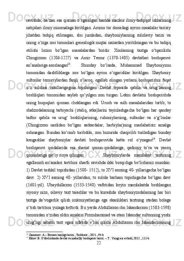 ravishda, ba’zan esa qisman o‘rganilgan   hamda   mazkur ilmiy-tadqiqot ishlarining
natijalari ilmiy muomalaga kiritilgan. Ammo tor doiradagi ayrim masalalar tarixiy
jihatdan   tadqiq   etilmagan,   shu   jumladan,   shayboniylaming   sulolaviy   tarixi   va
uning o‘ziga xos tomonlari genealogik nuqtai   nazardan   yoritilmagan va bu tadqiq
etilishi   lozim   bo‘lgan   masalalardan   biridir.   Xonlaming   taxtga   o‘tqazilishi
Chingizxon   (1206-1227)   va   Amir   Temur   (1370-1405)   davlatlari   boshqaruvi
an’analariga asoslangan 16
. Shunday   bo‘lsada,   Muhammad   Shayboniyxon
tomonidan   dashtliklarga   xos   bo‘lgan   ayrim   o‘zgarishlar   kiritilgan.   Shayboniy
sultonlar   temuriylardan   farqli   o‘laroq,   egallab   olingan   yerlami   boshqarishni   faqat
o‘z   sulolasi   vakillarigagina   topshirgan.   Davlat   tepasida   qabila   va   urug‘laming
boshliqlari   tomonidan   saylab   qo‘yilgan   xon   turgan.   Lekin   davlatni   boshqarishda
uning   huquqlari   qisman   cheklangan   edi.   Urush   va   sulh   masalalaridan   tortib,   to
shahzodalaming   tarbiyachi   (otaliq,   atka)larini   tayinlashgacha   bo‘lgan   har   qanday
tadbir   qabila   va   urug‘   boshliqlarining,   ruhoniylarning,   sultanlar   va   o‘g‘lonlar
(Chingizxon   naslidan   bo‘lgan   sarkardalar,   harbiylar)ning   maslahatisiz   amalga
oshmagan.   Bundan   ko‘rinib   turibdiki,   xon   huzurida   chaqirilib   turiladigan   bunday
kengashlar   shayboniylar   davlati   boshqaruvida   katta   rol   o‘ynagan 17
.   Davlat
boshqaruvi   qoidalarida   esa   shariat   qonun-qoidalariga,   qadimiy   to ‘ra   va   yasoq
qonunlariga qat’iy rioya qilingan. Shayboniylarda   mamlakat   taxtining
egallanish an’analari tartibini shartli ravishda ikki bosqichga bo‘lishimiz mumkin:
1) Davlat tashkil topishidan (150- 1512), to XVI asming 40- yillarigacha bo‘lgan
davr.   2)   XVI   asming   40-   yillaridan,   to   sulola   barham   topishigacha   bo‘lgan   davr
(1601-yil).   Ubaydullaxon   (1533-1540)   vafotidan   keyin   mamlakatda   boshlangan
siyosiy   nizo,   oilaviy   taxt   taiashlar   va   bu   kurashda   shayboniyzodalaming   har   biri
taxtga   da’vogarlik   qilish   imkoniyatlariga   ega   ekanliklari   taxtning   otadan   bolaga
o‘tish tartibini yuzaga keltirdi. Bu yerda Abdullaxon ibn Iskandarxon (1583-1598)
tomonidan o‘zidan oldin amakisi Pirmuhammad va otasi Iskandar sultonning yoshi
ulug‘ligi   sababli   taxt   egasi   sifatida   e’lon   qilishi   Abdullaxon   ibn   Iskandarxonning
16
 Zamonov. A – Buxoro xonligi tarixi., Toshkent., 2021., 94-b
17
 Eshov B. O‘zbekistonda davlat va mahalliy boshqaruv tarixi. – T.: Yangi asr avlodi, 2012., 111-b
22 