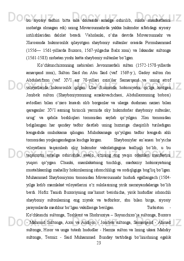 bu   siyosiy   tadbiri   bitta   oila   doirasida   amalga   oshirilib,   sulola   manfaatlarini
inobatga   olmagan   edi)   uning   Movarounnahrda   yakka   hukmdor   sifatidagi   siyosiy
intilishlaridan   dalolat   beradi.   Vaholanki,   o‘sha   davrda   Movarounnahr   va
Xurosonda   hukmronlik   qilayotgan   shayboniy   sultanlar   orasida   Pirmuhammad
(1556—   1561-yillarda   Buxoro,   1567-yilgacha   Balx   xoni)   va   Iskandar   sultonga
(1561-1583) nisbatan yoshi  katta  shayboniy  sultanlar  bo‘lgan.
Ko‘chkunchixonning   nabiralari   Javonmardali   sultan   (1572-1578-yillarda
amarqand   xoni),   Sulton   Said   ibn   Abu   Said   (vaf.   1569-y.),   Gadoy   sulton   ibn
Abdulatifxon   (vaf.   XVI   asr   70-yillari   oxiri)lar   Samarqand   va   uning   atrof
viloyatlarida   hukmronlik   qilgan.   Ular   Buxoroda   hokimiyatni   qo‘lga   kiritgan
Jonibek   sulton   (Shayboniyxonning   amakivachchasi,   Abdullaxonning   bobosi)
avlodlari   bilan   o‘zaro   kurash   olib   borganlar   va   ularga   dushman   nazari   bilan
qaraganlar.   XVI   asming   birincili   yarmida   oliy   hukmdorlar   shayboniy   sultanlar,
urug‘   va   qabila   boshliqlari   tomonidan   saylab   qo‘yilgan.   Xon   tomonidan
belgilangan   har   qanday   tadbir   dastlab   uning   huzuriga   chaqirilib   turiladigan
kengashda   muhokama   qilingan.   Muhokamaga   qo‘yilgan   tadbir   kengash   ahli
tomonidan yoqlangandagina kuchga kirgan. Shayboniylar   an’anasi   bo‘yicha
viloyatlami   taqsimlash   oliy   hukmdor   vakolatigagina   taalluqli   bo‘lib,   u   bu
taqsimotni   amalga   oshirishda,   awalo,   o'zining   eng   yaqin   odamlari   manfaatini
yuqori   qo‘ygan.   Chunki,   mamlakatning   tinchligi,   markaziy   hokimiyatning
mustahkamligi mahalliy hokimlaming ishonchliligi va sodiqligiga bog‘liq bo‘lgan.
Muhammad   Shayboniyxon   tomonidan   Movarounnahr   hududi   egallangach   (1504-
yilga   kelib   mamlakat   viloyatlarini   o‘z   sulolasining   yirik   namoyandalariga   bo‘lib
berdi.   Hofiz   Tanish   Buxoriyning   ma’lumot   berishicha,   yirik   hududlar   ishonchli
shayboniy   sultonlaming   eng   ziyrak   va   tadbirkor,   shu   bilan   birga,   siyosiy
jarayonlarda mashhur bo‘lgan vakillariga berilgan.  Turkiston     -
Ko'chkunchi sultonga, Toshkent va Shohruxiya – Suyunchixo’ja sultonga, Buxoro
-   Mahmud   Sultonga,   Axsi   va   Andijon   -   Jonibek   sultonga,   Samarqand   -   Ahmad
sultonga,   Hisor   va   unga   tutash   hududlar   -   Hamza   sulton   va   lining   ukasi   Mahdiy
sultonga,   Termiz   -   Said   Muhammad.   Bunday   tartibdagi   bo‘linishning   egalik
23 