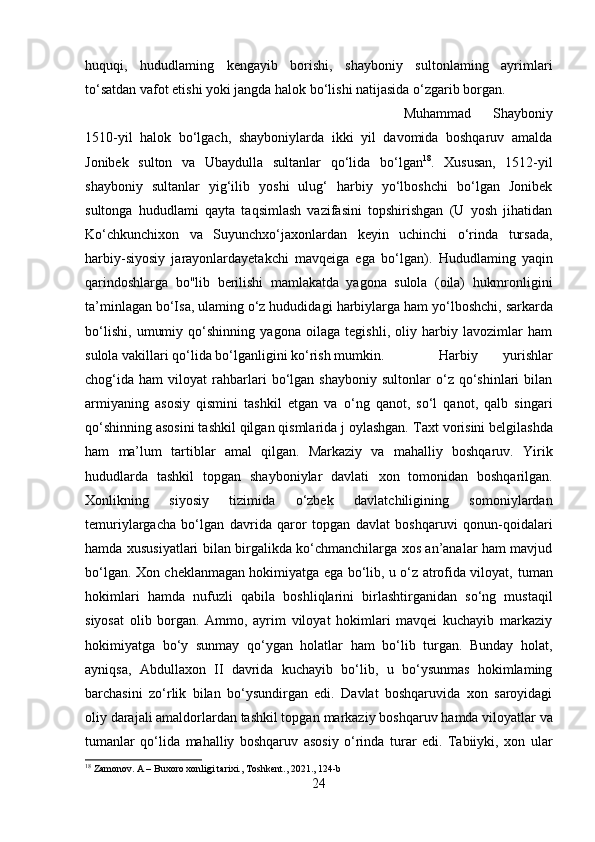 huquqi,   hududlaming   kengayib   borishi,   shayboniy   sultonlaming   ayrimlari
to‘satdan vafot etishi yoki jangda halok bo‘lishi natijasida o‘zgarib borgan. 
Muhammad   Shayboniy
1510-yil   halok   bo‘lgach,   shayboniylarda   ikki   yil   davomida   boshqaruv   amalda
Jonibek   sulton   va   Ubaydulla   sultanlar   qo‘lida   bo‘lgan 18
.   Xususan,   1512-yil
shayboniy   sultanlar   yig‘ilib   yoshi   ulug‘   harbiy   yo‘lboshchi   bo‘lgan   Jonibek
sultonga   hududlami   qayta   taqsimlash   vazifasini   topshirishgan   (U   yosh   jihatidan
Ko‘chkunchixon   va   Suyunchxo‘jaxonlardan   keyin   uchinchi   o‘rinda   tursada,
harbiy-siyosiy   jarayonlardayetakchi   mavqeiga   ega   bo‘lgan).   Hududlaming   yaqin
qarindoshlarga   bo"lib   berilishi   mamlakatda   yagona   sulola   (oila)   hukmronligini
ta’minlagan bo‘Isa, ulaming o‘z hududidagi  harbiylarga  ham yo‘lboshchi,  sarkarda
bo‘lishi,   umumiy   qo‘shinning   yagona   oilaga   tegishli,   oliy   harbiy   lavozimlar   ham
sulola vakillari qo‘lida bo‘lganligini ko‘rish mumkin. Harbiy   yurishlar
chog‘ida   ham   viloyat   rahbarlari   bo‘lgan   shayboniy   sultonlar   o‘z   qo‘shinlari   bilan
armiyaning   asosiy   qismini   tashkil   etgan   va   о ‘ng   qanot,   so‘l   qanot,   qalb   singari
qo‘shinning asosini tashkil qilgan qismlarida j oylashgan.   Taxt vorisini belgilashda
ham   ma’lum   tartiblar   amal   qilgan.   Markaziy   va   mahalliy   boshqaruv.   Yirik
hududlarda   tashkil   topgan   shayboniylar   davlati   xon   tomonidan   boshqarilgan.
Xonlikning   siyosiy   tizimida   o‘zbek   davlatchiligining   somoniylardan
temuriylargacha   bo‘lgan   davrida   qaror   topgan   davlat   boshqaruvi   qonun-qoidalari
hamda   xususiyatlari bilan birgalikda ko‘chmanchilarga xos an’analar ham mavjud
bo‘lgan. Xon cheklanmagan hokimiyatga ega bo‘lib, u o‘z atrofida viloyat,   tuman
hokimlari   hamda   nufuzli   qabila   boshliqlarini   birlashtirganidan   so‘ng   mustaqil
siyosat   olib   borgan.   Ammo,   ayrim   viloyat   hokimlari   mavqei   kuchayib   markaziy
hokimiyatga   bo‘ у   sunmay   qo‘ygan   holatlar   ham   bo‘lib   turgan.   Bunday   holat,
ayniqsa,   Abdullaxon   II   davrida   kuchayib   bo‘lib,   u   bo‘ysunmas   hokimlaming
barchasini   zo‘rlik   bilan   bo‘ysundirgan   edi.   Davlat   boshqaruvida   xon   saroyidagi
oliy darajali amaldorlardan tashkil topgan  markaziy boshqaruv  hamda  viloyatlar va
tumanlar   qo‘lida   mahalliy   boshqaruv   asosiy   o‘rinda   turar   edi.   Tabiiyki,   xon   ular
18
 Zamonov. A – Buxoro xonligi tarixi., Toshkent., 2021., 124-b
24 