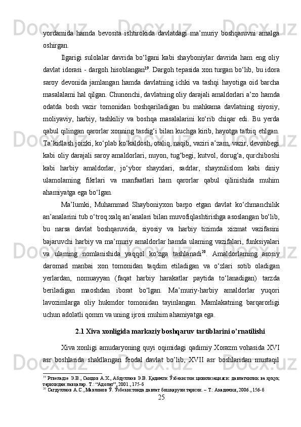 yordamida   hamda   bevosita   ishtirokida   davlatdagi   ma’muriy   boshqaruvni   amalga
oshirgan.
Ilgarigi   sulolalar   davrida   bo‘lgani   kabi   shayboniylar   davrida   ham   eng   oliy
davlat idorasi -   dargoh   hisoblangan 19
. Dargoh tepasida xon turgan bo‘lib,   bu   idora
saroy   devonida   jamlangan   hamda   davlatning   ichki   va   tashqi   hayotiga   oid   barcha
masalalami hal qilgan. Chunonchi, davlatning oliy darajali amaldorlari a’zo  hamda
odatda   bosh   vazir   tomonidan   boshqariladigan   bu   mahkama   davlatning   siyosiy,
moliyaviy,   harbiy,   tashkiliy   va   boshqa   masalalarini   ko‘rib   chiqar   edi.   Bu   yerda
qabul qilingan qarorlar xonning tasdig‘i bilan kuchga kirib, hayotga tatbiq etilgan.
Ta’kidlash joizki, ko‘plab ko‘kaldosh, otaliq, naqib, vaziri a’zam, vazir, devonbegi
kabi oliy darajali saroy amaldorlari, nuyon, tug‘begi, kutvol, dorug‘a, qurchiboshi
kabi   harbiy   amaldorlar,   jo‘ybor   shayxlari,   sadrlar,   shayxulislom   kabi   diniy
ulamolaming   fikrlari   va   manfaatlari   ham   qarorlar   qabul   qilinishida   muhim
ahamiyatga ega bo‘lgan.
Ma’lumki,   Muhammad   Shayboniyxon   barpo   etgan   davlat   ko‘chmanchilik
an’analarini tub o‘troq xalq an’analari bilan muvofiqlashtirishga asoslangan bo‘lib,
bu   narsa   davlat   boshqaruvida,   siyosiy   va   harbiy   tizimda   xizmat   vazifasini
bajaruvchi harbiy va ma’muriy amaldorlar   hamda   ulaming vazifalari, funksiyalari
va   ulaming   nomlanishida   yaqqol   ko‘zga   tashlanadi 20
.   Amaldorlaming   asosiy
daromad   manbai   xon   tomonidan   taqdim   etiladigan   va   o‘zlari   sotib   oladigan
yerlardan,   nomuayyan   (faqat   harbiy   harakatlar   paytida   to‘lanadigan)   tarzda
beriladigan   maoshdan   iborat   bo‘lgan.   Ma’muriy-harbiy   amaldorlar   yuqori
lavozimlarga   oliy   hukmdor   tomonidan   tayinlangan.   Mamlakatning   barqarorligi
uchun adolatli qomm va uning ijrosi  muhim  ahamiyatga ega.
2.1 Xiva xonligida markaziy boshqaruv tartiblarini o’rnatilishi
Xiva xonligi amudaryoning quyi oqimidagi qadimiy Xorazm vohasida XVI
asr   boshlarida   shakllangan   feodal   davlat   bo’lib,   XVII   asr   boshlaridan   mustaqil
19
  Ртвеладзе Э.В., Саидов А.Х., Абдуллаэв Э.В. Қадимги Ўзбекистон цивилизацияси: давлатчилик ва ҳуқуқ
тарихидан лавҳалар. Т.: “Адолат”, 201., 175-б
20
  Сагдуллаэв   А . С .,  Мавлонов   Ў .  Ўзбекистонда   давлат   бошқаруви   тарихи . –  Т .:  Академия , 206., 156- б
25 