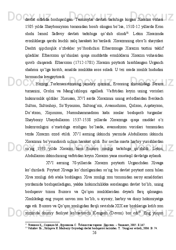 davlat   sifatida   boshqarilgan.   Temuriylar   davlati   tarkibiga   kirgan   Xorazm   vohasi
1505 yilda Shayboniyxon tomonidan  bosib olingan bo’lsa, 1510-12 yillarda Eron
shohi   Ismoil   Safaviy   davlati   tarkibiga   qo’shib   olindi 21
.   Lekin   Xorazmda
eronliklarga   qarshi   kuchli   xalq  harakati   ko’tariladi.   Xorazmning   obro’li   shayxlari
Dashti   qipchoqlik   o’zbeklar   yo’lboshchisi   Elbarsxonga   Xorazm   taxtini   taklif
qiladilar.   Elbarsxon   qo’shinlari   qisqa   muddatda   eronliklarni   Xorazm   vohasidan
quvib   chiqaradi.   Elbarsxon   (1712-1781)   Xorazm   poytaxti   hisoblangan   Urganch
shahrini   qo’lga   kiritib,  amalda   xonlikka   asos   soladi.   U   tez   orada   xonlik  hududini
birmuncha kengaytiradi. 
Hozirgi   Turkmanistonning   janubiy   qismini,   Eronning   shimolidagi   Seraxs
tumanini,   Orolni   va   Mang’ishloqni   egalladi.   Vafotidan   keyin   uning   vorislari
hukmronlik   qildilar.   Xususan,   XVI   asrda   Xorazmni   uning   avlodlaridan   Berikach
Sulton,   Sultonhoji,   So’fiyonxon,   Sultong’ozi,   Avanushxon,   Qolxon,   Aqatayxon,
Do’stxon,   Xojimxon,   Nurmuhammadxon   kabi   xonlar   boshqarib   turganlar.
Shayboniy   Ubaydullaxon   1537-1538   yillarda   Xorazmga   qisqa   muddat   o’z
hukmronligini   o’rnatishga   erishgan   bo’lsada,   avanushxon   vorislari   tomonidan
tezda   Xorazm   ozod   etildi.   XVI   asrning   ikkinchi   yarmida   Abdullaxon   ikkinchi
Xorazmni bo’ysundirish uchun harakat qildi. Bir necha marta harbiy yurishlardan
so’ng   1593   yilda   Xorazm   ham   Buxoro   xonligi   tarkibiga   qo’shildi.   Lekin,
Abdullaxon ikkinchining vafotidan keyin Xorazm yana mustaqil davlatga aylandi. 
XVI   asrning   70-yillarida   Xorazm   poytaxti   Urganchdan   Xivaga
ko’chiriladi.  Poytaxt   Xivaga  ko’chirilganidan  so’ng   bu  davlat   poytaxt   nomi   bilan
Xiva   xonligi   deb   atala   boshlagan.   Xiva   xonligi   xon   tomonidan   saroy   amaldorlari
yordamida   boshqariladigan,   yakka   hokimchilikka   asoslangan   davlat   bo’lib,   uning
boshqaruv   tizimi   Buxoro   va   Qo’qon   xonliklaridan   deyarli   farq   qilmagan.
Xonlikdagi   eng   yuqori   unvon   xon   bo’lib,   u   siyosiy,   harbiy   va   diniy   hokimiyatga
ega edi. Buxoro va Qo’qon xonligidan farqli ravishda XIX asr boshlariga kelib xon
xuzurida   doimiy   faoliyat   ko’rsatuvchi   Kengash   (Devon)   bor   edi 22
.   Eng   yuqori
21
 Усмонов Қ., Содиқов М., Бурхонова С. Ўзбекистон тарихи. Дарслик. – Тошкент, 205. Б.167.
22
  Vohidov Sh., Xoliqova R. Markaziy Osiyodagi davlat boshqaruvi tarixidan. T.: Yangi asr avlodi, 206. B. 74.
26 