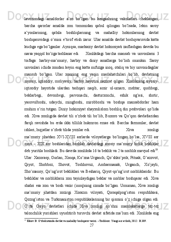 lavozimdagi   amaldorlar   a’zo   bo’lgan   bu   kengashning   vakolatlari   cheklangan,
barcha   qarorlar   amalda   xon   tomonidan   qabul   qilingan   bo’lsada,   lekin   saroy
a’yonlarining,   qabila   boshliqlarining   va   mahalliy   hokimlarning   davlat
boshqaruvidagi o’rnini e’tirof etish zarur. Ular amalda davlat boshqvaruvida katta
kuchga ega bo’lganlar. Ayniqsa, markaziy davlat hokimiyati zaiflashgan davrda bu
narsa yaqqol ko’zga tashlanar edi.  Xonlikdagi   barcha   mansab   va   unvonlarni   3
toifaga:   harbiy-ma’muriy,   harbiy   va   diniy   amallarga   bo’lish   mumkin.   Saroy
unvonlari ichida xondan keyin eng katta nufuzga inoq, otaliq va biy unvonidagilar
mansub   bo’lgan.   Ular   xonning   eng   yaqin   maslahatchilari   bo’lib,   davlatning
siyosiy,   iqtisodiy,   moliyaviy,   harbiy   hayotini   nazorat   qilgan.   Xonlikning   siyosiy-
iqtisodiy   hayotida   ulardan   tashqari   naqib,   amir   ul-umaro,   mehtar,   qushbegi,
beklarbegi,   devonbegi,   parvonachi,   dasturxonchi,   eshik   og’asi,   shotir,
yasovulboshi,   udaychi,   mingboshi,   mirobboshi   va   boshqa   mansabdorlar   ham
muhim o’rin tutgan. Diniy hokimiyat shayxulislom boshliq din peshvolari qo’lida
edi.  Xiva   xonligida  davlat   tili   o’zbek   tili   bo’lib,   Buxoro  va   Qo’qon  davlatlaridan
farqli   ravishda   bu   erda   ikki   tillilik   hukmron   emas   edi.   Barcha   farmonlar,   davlat
ishlari, hujjatlar o’zbek tilida yozilar edi.  Xiva   xonligi
ma’muriy   jihatdan   XVI-XVIII   asrlarda   viloyatlarga   bo’lingan   bo’lsa,   XVIII   asr
oxiri   –   XIX   asr   boshlaridan   boshlab   davlatdagi   asosiy   ma’muriy   birlik   bekliklar
deb yuritila boshladi. Bu davrda xonlikda 16 ta beklik va 2 ta noiblik mavjud edi 23
.
Ular: Xazorasp, Gurlan, Xonqa, Ko’xna Urganch, Qo’shko’prik, Pitnak, G’azovot,
Qiyot,   Shobboz,   Shovot,   Toshhovuz,   Ambarmanak,   Urganch,   Xo’jayli,
Sho’manoy, Qo’ng’irot bekliklari va Beshariq, Qiyot-qo’ng’irot noibliklaridir. Bu
bekliklar   va   noibliklarni   xon   tayinlaydigan   beklar   va   noiblar   boshqarar   edi.   Xiva
shahri   esa   xon   va   bosh   vazir   (inoq)ning   izmida   bo’lgan.   Umuman,   Xiva   xonligi
ma’muriy   jihatdan   xozirgi   Xorazm   viloyati,   Qoraqalpog’iston   respublikasi,
Qozog’iston va Turkmaniston respublikalarining bir qismini  o’z ichiga olgan edi.
O’rta   Osiyo   davlatlari   ichida   Xiva   xonligi   qo’shni   mamlakatlarga   tez-tez
talonchilik yurishlari uyushtirib turuvchi davlat sifatida ma’lum edi. Xonlikda eng
23
 Eshov B.  О ‘zbekistonda davlat va mahalliy boshqaruv tarixi. –Toshkent: Yangi asr avlodi, 2012.  B .389.
27 