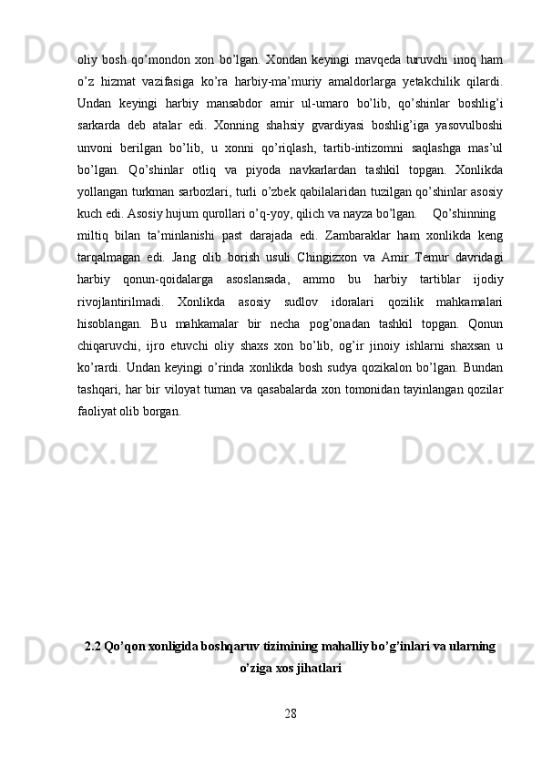 oliy   bosh   qo’mondon   xon   bo’lgan.   Xondan   keyingi   mavqeda   turuvchi   inoq   ham
o’z   hizmat   vazifasiga   ko’ra   harbiy-ma’muriy   amaldorlarga   yetakchilik   qilardi.
Undan   keyingi   harbiy   mansabdor   amir   ul-umaro   bo’lib,   qo’shinlar   boshlig’i
sarkarda   deb   atalar   edi.   Xonning   shahsiy   gvardiyasi   boshlig’iga   yasovulboshi
unvoni   berilgan   bo’lib,   u   xonni   qo’riqlash,   tartib-intizomni   saqlashga   mas’ul
bo’lgan.   Qo’shinlar   otliq   va   piyoda   navkarlardan   tashkil   topgan.   Xonlikda
yollangan turkman sarbozlari, turli o’zbek qabilalaridan tuzilgan qo’shinlar asosiy
kuch edi. Asosiy hujum qurollari o’q-yoy, qilich va nayza bo’lgan.  Qo’shinning
miltiq   bilan   ta’minlanishi   past   darajada   edi.   Zambaraklar   ham   xonlikda   keng
tarqalmagan   edi.   Jang   olib   borish   usuli   Chingizxon   va   Amir   Temur   davridagi
harbiy   qonun-qoidalarga   asoslansada,   ammo   bu   harbiy   tartiblar   ijodiy
rivojlantirilmadi.   Xonlikda   asosiy   sudlov   idoralari   qozilik   mahkamalari
hisoblangan.   Bu   mahkamalar   bir   necha   pog’onadan   tashkil   topgan.   Qonun
chiqaruvchi,   ijro   etuvchi   oliy   shaxs   xon   bo’lib,   og’ir   jinoiy   ishlarni   shaxsan   u
ko’rardi.   Undan   keyingi   o’rinda   xonlikda   bosh   sudya   qozikalon   bo’lgan.   Bundan
tashqari, har bir  viloyat  tuman va qasabalarda  xon tomonidan tayinlangan qozilar
faoliyat olib borgan.
2.2 Qo’qon xonligida boshqaruv tizimining mahalliy bo’g’inlari va ularning
o’ziga xos jihatlari
28 