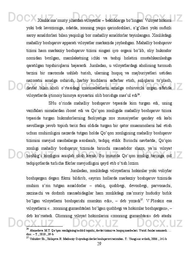 Xonlik ma’muriy jihatdan viloyatlar – bekliklarga bo‘lingan. Viloyat hokimi
yoki   bek   lavozimiga,   odatda,   xonning   yaqin   qarindoshlari,   o‘g‘illari   yoki   nufuzli
saroy amaldorlari bilan yaqinligi bor mahalliy amaldorlar tayinlangan. Xonlikdagi
mahalliy boshqaruv apparati viloyatlar markazida joylashgan. Mahalliy boshqaruv
tizimi   ham   markaziy   boshqaruv   tizimi   singari   ijro   organi   bo‘lib,   oliy   hukmdor
nomidan   berilgan,   mamlakatning   ichki   va   tashqi   holatini   mustahkamlashga
qaratilgan   topshiriqlarni   bajarardi.   Jumladan,   u   viloyatlardagi   aholining   turmush
tarzini   bir   maromda   ushlab   turish,   ularning   huquq   va   majburiyatlari   ustidan
nazoratni   amalga   oshirish,   harbiy   kuchlarni   safarbar   etish,   soliqlarni   to‘plash,
davlat   bilan   aholi   o‘rtasidagi   munosabatlarni   amalga   oshiruvchi   organ   sifatida
viloyatlarda ijtimoiy himoya siyosatini olib borishga mas’ul edi 24
. 
SHu   o‘rinda   mahalliy   boshqaruv   tepasida   kim   turgan   edi,   uning
vazifalari   nimalardan   iborat   edi   va   Qo‘qon   xonligida   mahalliy   boshqaruv   tizimi
tepasida   turgan   hukmdorlarning   faoliyatiga   xos   xususiyatlar   qanday   edi   kabi
savollarga   javob   topish   tarix   fani   oldida   turgan   bir   qator   muammolarni   hal   etish
uchun  muhimligini  nazarda   tutgan   holda  Qo‘qon  xonligining  mahalliy  boshqaruv
tizimini   mavjud   manbalarga   asoslanib,   tadqiq   etdik.   Birinchi   navbatda,   Qo‘qon
xonligi   mahalliy   boshqaruv   tizimida   birinchi   mansabdor   shaxs,   ya’ni   viloyat
boshlig‘i   kimligini   aniqlab   olish   kerak.   Bu   xususda   Qo‘qon   xonligi   tarixiga   oid
tadqiqotlarda turlicha fikrlar mavjudligini qayd etib o‘tish lozim. 
Jumladan,   xonlikdagi   viloyatlarni   hokimlar   yoki   voliylar
boshqargan   degan   fikrni   bildirib,   «ayrim   hollarda   markaziy   boshqaruv   tizimida
muhim   o‘rin   tutgan   amaldorlar   –   otaliq,   qushbegi,   devonbegi,   parvonachi,
xazinachi   va   dodxoh   mansabidagilar   ham   xonlikdagi   ma’muriy   hududiy   birlik
bo‘lgan   viloyatlarni   boshqarishi   mumkin   edi»,   –   deb   yozadi 25
.   V.Ploskix   esa
viloyatlarni «...xonning gumashtalari bo‘lgan qushbegi va hokimlar boshqargan», –
deb   ko‘rsatadi.   Olimning   viloyat   hokimlarini   «xonning   gumashtasi»   deb   atashi
24
 Ahmedova M.T. Qo’qon xonligining tashkil topishi, davlat tizimi va huquq manbalari. Yurid. fanlar nomzodi. …
diss. – T., 2010., 39-b
25
 Vohidov Sh., Xoliqova R. Markaziy Osiyodagi davlat boshqaruvi tarixidan. T.: Yangi asr avlodi, 206., 141-b
29 