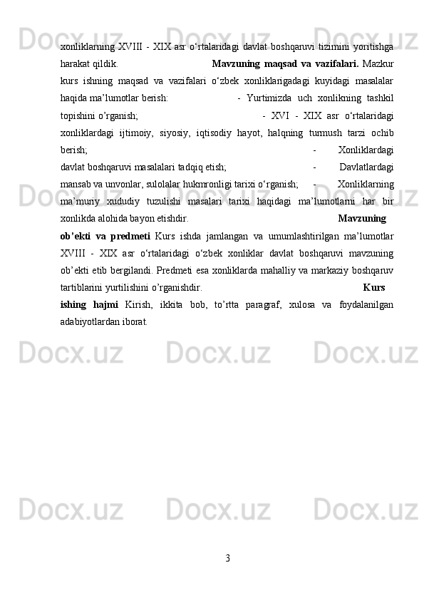 xonliklarning   XVIII   -   XIX   asr   o‘rtalaridagi   davlat   boshqaruvi   tizimini   yoritishga
harakat qildik. Mavzuning   maqsad   va   vazifalari.   Mazkur
kurs   ishning   maqsad   va   vazifalari   o‘zbek   xonliklarigadagi   kuyidagi   masalalar
haqida ma’lumotlar berish:  -   Yurtimizda   uch   xonlikning   tashkil
topishini o’rganish; -   XVI   -   XIX   asr   o‘rtalaridagi
xonliklardagi   ijtimoiy,   siyosiy,   iqtisodiy   hayot,   halqning   turmush   tarzi   ochib
berish;  -   Xonliklardagi
davlat boshqaruvi masalalari tadqiq etish;  -   Davlatlardagi
mansab va unvonlar, sulolalar hukmronligi tarixi o‘rganish;  -   Xonliklarning
ma’muriy   xududiy   tuzulishi   masalari   tarixi   haqidagi   ma’lumotlarni   har   bir
xonlikda alohida bayon etishdir. Mavzuning
ob’ekti   va   predmeti   Kurs   ishda   jamlangan   va   umumlashtirilgan   ma’lumotlar
XVIII   -   XIX   asr   o‘rtalaridagi   o‘zbek   xonliklar   davlat   boshqaruvi   mavzuning
ob’ekti etib bergilandi. Predmeti esa xonliklarda mahalliy va markaziy boshqaruv
tartiblarini yurtilishini o’rganishdir. Kurs
ishing   hajmi   Kirish,   ikkita   bob,   to’rtta   paragraf,   xulosa   va   foydalanilgan
adabiyotlardan iborat.
3 