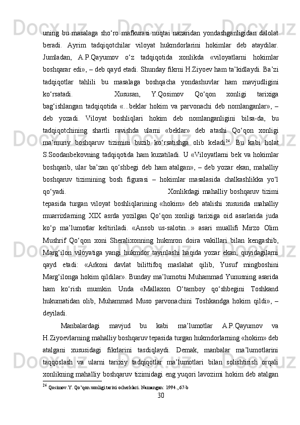 uning   bu   masalaga   sho‘ro   mafkurasi   nuqtai   nazaridan   yondashganligidan   dalolat
beradi.   Ayrim   tadqiqotchilar   viloyat   hukmdorlarini   hokimlar   deb   ataydilar.
Jumladan,   A.P.Qayumov   o‘z   tadqiqotida   xonlikda   «viloyatlarni   hokimlar
boshqarar edi», – deb qayd etadi. Shunday fikrni H.Ziyoev ham ta’kidlaydi. Ba’zi
tadqiqotlar   tahlili   bu   masalaga   boshqacha   yondashuvlar   ham   mavjudligini
ko‘rsatadi.  Xususan,   Y.Qosimov   Qo‘qon   xonligi   tarixiga
bag‘ishlangan   tadqiqotida   «...beklar   hokim   va   parvonachi   deb   nomlanganlar»,   –
deb   yozadi.   Viloyat   boshliqlari   hokim   deb   nomlanganligini   bilsa-da,   bu
tadqiqotchining   shartli   ravishda   ularni   «beklar»   deb   atashi   Qo‘qon   xonligi
ma’muriy   boshqaruv   tizimini   buzib   ko‘rsatishga   olib   keladi 26
.   Bu   kabi   holat
S.Soodanbekovning   tadqiqotida   ham   kuzatiladi.   U   «Viloyatlarni   bek   va   hokimlar
boshqarib,   ular   ba’zan   qo‘shbegi   deb   ham   atalgan»,   –   deb   yozar   ekan,   mahalliy
boshqaruv   tizimining   bosh   figurasi   –   hokimlar   masalasida   chalkashlikka   yo‘l
qo‘yadi.  Xonlikdagi   mahalliy   boshqaruv   tizimi
tepasida   turgan   viloyat   boshliqlarining   «hokim»   deb   atalishi   xususida   mahalliy
muarrixlarning   XIX   asrda   yozilgan   Qo‘qon   xonligi   tarixiga   oid   asarlarida   juda
ko‘p   ma’lumotlar   keltiriladi.   «Ansob   us-salotin...»   asari   muallifi   Mirzo   Olim
Mushrif   Qo‘qon   xoni   Sheralixonning   hukmron   doira   vakillari   bilan   kengashib,
Marg‘ilon   viloyatiga   yangi   hukmdor   tayinlashi   haqida   yozar   ekan,   quyidagilarni
qayd   etadi:   «Arkoni   davlat   bilittifoq   maslahat   qilib,   Yusuf   mingboshini
Marg‘ilonga hokim qildilar». Bunday ma’lumotni Muhammad Yunusning asarida
ham   ko‘rish   mumkin.   Unda   «Mallaxon   O‘tamboy   qo‘shbegini   Toshkand
hukumatidan   olib,   Muhammad   Muso   parvonachini   Toshkandga   hokim   qildi»,   –
deyiladi. 
Manbalardagi   mavjud   bu   kabi   ma’lumotlar   A.P.Qayumov   va
H.Ziyoevlarning mahalliy boshqaruv tepasida turgan hukmdorlarning «hokim» deb
atalgani   xususidagi   fikrlarini   tasdiqlaydi.   Demak,   manbalar   ma’lumotlarini
taqqoslash   va   ularni   tarixiy   tadqiqotlar   ma’lumotlari   bilan   solishtirish   orqali
xonlikning mahalliy boshqaruv tizimidagi eng yuqori lavozimi hokim deb atalgan
26
 Qosimov.Y. Qo’qon xonligi tarixi ocherklari. Namangan: 1994., 67-b
30 