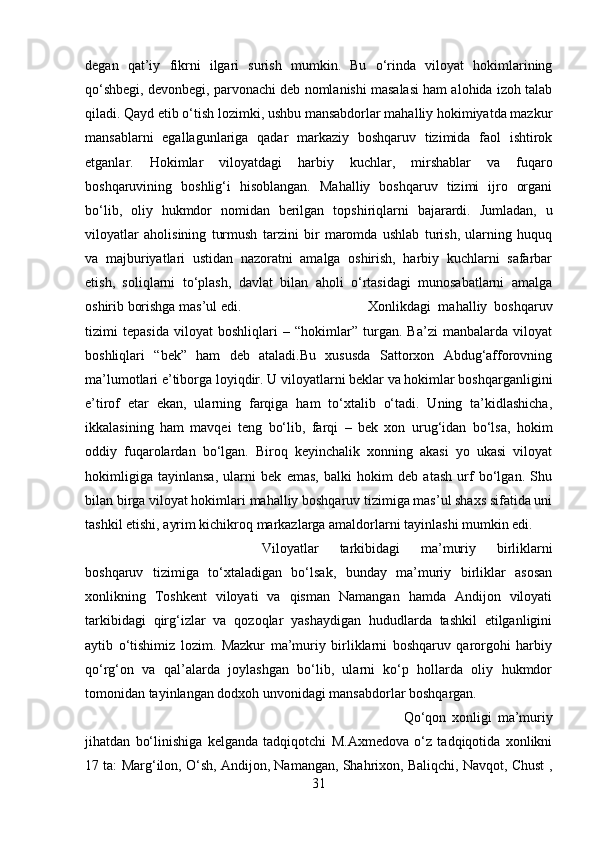 degan   qat’iy   fikrni   ilgari   surish   mumkin.   Bu   o‘rinda   viloyat   hokimlarining
qo‘shbegi, devonbegi, parvonachi deb nomlanishi masalasi ham alohida izoh talab
qiladi. Qayd etib o‘tish lozimki, ushbu mansabdorlar mahalliy hokimiyatda mazkur
mansablarni   egallagunlariga   qadar   markaziy   boshqaruv   tizimida   faol   ishtirok
etganlar.   Hokimlar   viloyatdagi   harbiy   kuchlar,   mirshablar   va   fuqaro
boshqaruvining   boshlig‘i   hisoblangan.   Mahalliy   boshqaruv   tizimi   ijro   organi
bo‘lib,   oliy   hukmdor   nomidan   berilgan   topshiriqlarni   bajarardi.   Jumladan,   u
viloyatlar   aholisining   turmush   tarzini   bir   maromda   ushlab   turish,   ularning   huquq
va   majburiyatlari   ustidan   nazoratni   amalga   oshirish,   harbiy   kuchlarni   safarbar
etish,   soliqlarni   to‘plash,   davlat   bilan   aholi   o‘rtasidagi   munosabatlarni   amalga
oshirib borishga mas’ul edi.  Xonlikdagi   mahalliy   boshqaruv
tizimi   tepasida   viloyat   boshliqlari   –   “hokimlar”   turgan.   Ba’zi   manbalarda   viloyat
boshliqlari   “bek”   ham   deb   ataladi.Bu   xususda   Sattorxon   Abdug‘afforovning
ma’lumotlari e’tiborga loyiqdir. U viloyatlarni beklar va hokimlar boshqarganligini
e’tirof   etar   ekan,   ularning   farqiga   ham   to‘xtalib   o‘tadi.   Uning   ta’kidlashicha,
ikkalasining   ham   mavqei   teng   bo‘lib,   farqi   –   bek   xon   urug‘idan   bo‘lsa,   hokim
oddiy   fuqarolardan   bo‘lgan.   Biroq   keyinchalik   xonning   akasi   yo   ukasi   viloyat
hokimligiga   tayinlansa,   ularni   bek   emas,   balki   hokim   deb   atash   urf   bo‘lgan.   Shu
bilan birga viloyat hokimlari mahalliy boshqaruv tizimiga mas’ul shaxs sifatida uni
tashkil etishi, ayrim kichikroq markazlarga amaldorlarni tayinlashi mumkin edi. 
Viloyatlar   tarkibidagi   ma’muriy   birliklarni
boshqaruv   tizimiga   to‘xtaladigan   bo‘lsak,   bunday   ma’muriy   birliklar   asosan
xonlikning   Toshkent   viloyati   va   qisman   Namangan   hamda   Andijon   viloyati
tarkibidagi   qirg‘izlar   va   qozoqlar   yashaydigan   hududlarda   tashkil   etilganligini
aytib   o‘tishimiz   lozim.   Mazkur   ma’muriy   birliklarni   boshqaruv   qarorgohi   harbiy
qo‘rg‘on   va   qal’alarda   joylashgan   bo‘lib,   ularni   ko‘p   hollarda   oliy   hukmdor
tomonidan tayinlangan dodxoh unvonidagi mansabdorlar boshqargan. 
Qo‘qon   xonligi   ma’muriy
jihatdan   bo‘linishiga   kelganda   tadqiqotchi   M.Axmedova   o‘z   tadqiqotida   xonlikni
17 ta: Marg‘ilon, O‘sh, Andijon, Namangan, Shahrixon, Baliqchi, Navqot, Chust ,
31 