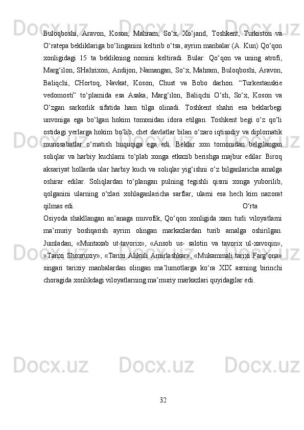 Buloqboshi,   Aravon,   Koson,   Mahram,   So‘x,   Xo‘jand,   Toshkent,   Turkiston   va
O‘ratepa bekliklariga bo‘linganini keltirib o‘tsa, ayrim manbalar (A. Kun) Qo‘qon
xonligidagi   15   ta   beklikning   nomini   keltiradi.   Bular:   Qo‘qon   va   uning   atrofi,
Marg‘ilon,   SHahrixon,  Andijon,  Namangan,   So‘x,  Mahram,   Buloqboshi,   Aravon,
Baliqchi,   CHortoq,   Navkat,   Koson,   Chust   va   Bobo   darhon.   “Turkestanskie
vedomosti”   to‘plamida   esa   Asaka,   Marg‘ilon,   Baliqchi   O‘sh,   So‘x,   Koson   va
O‘zgan   sarkorlik   sifatida   ham   tilga   olinadi.   Toshkent   shahri   esa   beklarbegi
unvoniga   ega   bo‘lgan   hokim   tomonidan   idora   etilgan.   Toshkent   begi   o‘z   qo‘li
ostidagi yerlarga hokim bo‘lib, chet davlatlar bilan o‘zaro iqtisodiy va diplomatik
munosabatlar   o‘rnatish   huquqiga   ega   edi.   Beklar   xon   tomonidan   belgilangan
soliqlar   va   harbiy   kuchlarni   to‘plab   xonga   etkazib   berishga   majbur   edilar.   Biroq
aksariyat  hollarda  ular   harbiy  kuch  va   soliqlar   yig‘ishni  o‘z  bilganlaricha  amalga
oshirar   edilar.   Soliqlardan   to‘plangan   pulning   tegishli   qismi   xonga   yuborilib,
qolganini   ularning   o‘zlari   xohlaganlaricha   sarflar,   ularni   esa   hech   kim   nazorat
qilmas edi.  O‘rta
Osiyoda   shakllangan   an’anaga   muvofik,   Qo‘qon   xonligida   xam   turli   viloyatlarni
ma’muriy   boshqarish   ayrim   olingan   markazlardan   turib   amalga   oshirilgan.
Jumladan,   «Muntaxab   ut-tavorix»,   «Ansob   us-   salotin   va   tavorix   ul-xavoqin»,
»Tarixi Shoxruxiy», «Tarixi  Alikuli  Amirlashkar», «Mukammali  tarixi Farg‘ona»
singari   tarixiy   manbalardan   olingan   ma’lumotlarga   ko‘ra   XIX   asrning   birinchi
choragida xonlikdagi viloyatlarning ma’muriy markazlari quyidagilar edi.
32 