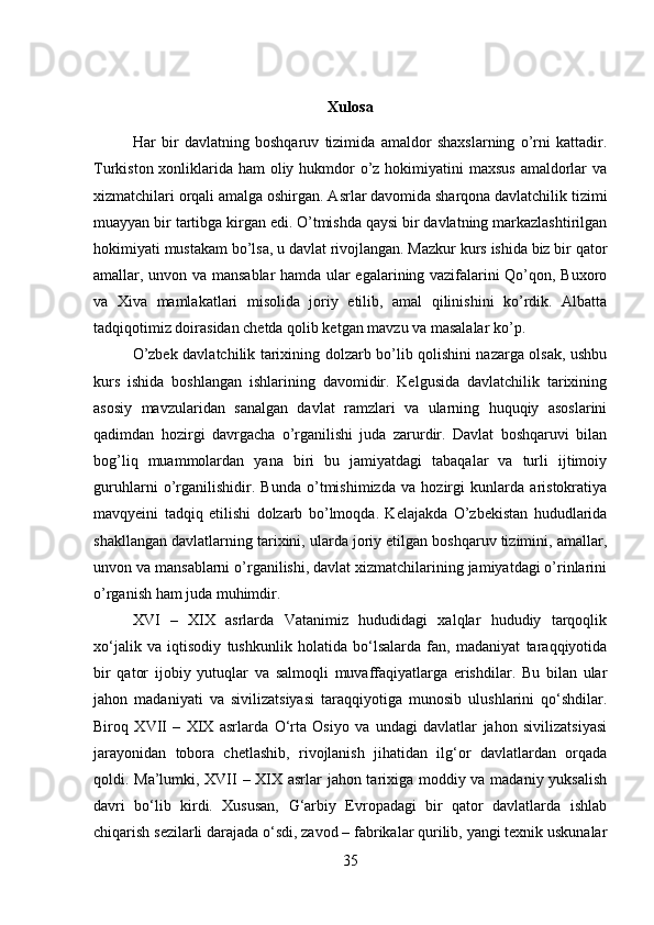 Xulosa
Har   bir   davlatning   boshqaruv   tizimida   amaldor   shaxslarning   o’rni   kattadir.
Turkiston xonliklarida ham oliy hukmdor  o’z hokimiyatini maxsus  amaldorlar  va
xizmatchilari orqali amalga oshirgan. Asrlar davomida sharqona davlatchilik tizimi
muayyan bir tartibga kirgan edi. O’tmishda qaysi bir davlatning markazlashtirilgan
hokimiyati mustakam bo’lsa, u davlat rivojlangan. Mazkur kurs ishida biz bir qator
amallar, unvon va mansablar hamda ular egalarining vazifalarini Qo’qon, Buxoro
va   Xiva   mamlakatlari   misolida   joriy   etilib,   amal   qilinishini   ko’rdik.   Albatta
tadqiqotimiz doirasidan chetda qolib ketgan mavzu va masalalar ko’p. 
O’zbek davlatchilik tarixining dolzarb bo’lib qolishini nazarga olsak, ushbu
kurs   ishida   boshlangan   ishlarining   davomidir.   Kelgusida   davlatchilik   tarixining
asosiy   mavzularidan   sanalgan   davlat   ramzlari   va   ularning   huquqiy   asoslarini
qadimdan   hozirgi   davrgacha   o’rganilishi   juda   zarurdir.   Davlat   boshqaruvi   bilan
bog’liq   muammolardan   yana   biri   bu   jamiyatdagi   tabaqalar   va   turli   ijtimoiy
guruhlarni   o’rganilishidir.   Bunda   o’tmishimizda   va   hozirgi   kunlarda   aristokratiya
mavqyeini   tadqiq   etilishi   dolzarb   bo’lmoqda.   Kelajakda   O’zbekistan   hududlarida
shakllangan davlatlarning tarixini, ularda joriy etilgan boshqaruv tizimini, amallar,
unvon va mansablarni o’rganilishi, davlat xizmatchilarining jamiyatdagi o’rinlarini
o’rganish ham juda muhimdir. 
XVI   –   XIX   asrlarda   Vatanimiz   hududidagi   xalqlar   hududiy   tarqoqlik
xo‘jalik   va   iqtisodiy   tushkunlik   holatida   bo‘lsalarda   fan,   madaniyat   taraqqiyotida
bir   qator   ijobiy   yutuqlar   va   salmoqli   muvaffaqiyatlarga   erishdilar.   Bu   bilan   ular
jahon   madaniyati   va   sivilizatsiyasi   taraqqiyotiga   munosib   ulushlarini   qo‘shdilar.
Biroq   XVII   –   XIX   asrlarda   O‘rta   Osiyo   va   undagi   davlatlar   jahon   sivilizatsiyasi
jarayonidan   tobora   chetlashib,   rivojlanish   jihatidan   ilg‘or   davlatlardan   orqada
qoldi. Ma’lumki, XVII – XIX asrlar jahon tarixiga moddiy va madaniy yuksalish
davri   bo‘lib   kirdi.   Xususan,   G‘arbiy   Evropadagi   bir   qator   davlatlarda   ishlab
chiqarish sezilarli darajada o‘sdi, zavod – fabrikalar qurilib, yangi texnik uskunalar
35 