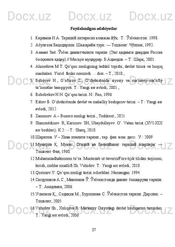 Foydalanilgan adabiyotlar
1. Каримов И.А. Тарихий хотирасиз келажак йўқ.  Т.:   Ўзбекистон. 1998.
2. Абулғози   Баҳодирхон .  Шажарайи   турк . —  Тошкент :  Чўлпон , 1992.
3. Азамат   Зиё .   Ўзбек   давлатчилиги   тарихи : ( Энг   қадимги   даврдан   Россия
босқинига   қадар ) //  Масъул   муҳаррир :  Б . Аҳмедов . –  Т .:  Шарқ , 201.
4. Ahmedova M.T. Qo’qon xonligining tashkil topishi, davlat tizimi va huquq
manbalari. Yurid .  fanlar   nomzodi . … diss . –  T ., 2010.,
5. Boboyev   H .,   G ’ ofurov   Z .,   O ’ zbekistonda   siyosiy   va   ma ’ naviy - ma ’ rifiy
ta ’ limotlar   taraqqiyoti .  T .:  Yangi   asr   avlodi , 201., 
6. Bobobekov H.N. Qo’qon tarixi. N.: Fan, 1996
7. Eshov B. O‘zbekistonda davlat va mahalliy boshqaruv tarixi. – T.: Yangi asr
avlodi, 2012.
8. Zamonov. A – Buxoro xonligi tarixi., Toshkent., 2021
9. Shamsutdinov. R, Karimov. SH, Ubaydullayev. O’. Vatan tarixi (XVI-XIX
asr boshlari). K.2.: - T.: Sharq, 2010.
10. Шарипов. У – Хива хонлиги тарихи., тар. фан. ном. дисс.  У.: 29
11. Муниров   Қ.   Мунис,   Огаҳий   ва   Баёнийнинг   тарихий   асарлари.   —
Тошкент Фан, 1960.
12. Muhammadhakimxon to’ra. Muntaxab ut-tavorix/Fors-tijik tilidan tarjimon,
kirish, izohlar muallifi Sh. Vohidov. T.: Yangi asr avlodi, 2010.
13. Qosimov . Y .  Qo ’ qon   xonligi   tarixi   ocherklari .  Namangan: 1994
14. Сагдуллаэв А.С., Мавлонов Ў. Ўзбекистонда давлат бошқаруви тарихи.
– Т.: Академия, 206.
15. Усмонов Қ., Содиқов М., Бурхонова С. Ўзбекистон тарихи. Дарслик. –
Тошкент, 205
16. Vohidov   Sh .,   Xoliqova   R .   Markaziy   Osiyodagi   davlat   boshqaruvi   tarixidan .
T.: Yangi asr avlodi, 206
37 
