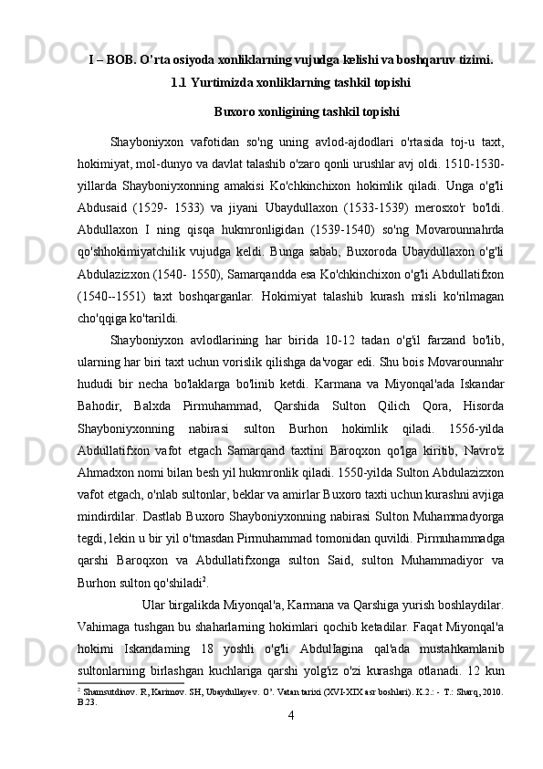 I – BOB. O’rta osiyoda xonliklarning vujudga kelishi va boshqaruv tizimi.
1.1 Yurtimizda xonliklarning tashkil topishi
Buxoro xonligining tashkil topishi
Shayboniyxon   vafotidan   so'ng   uning   avlod-ajdodlari   o'rtasida   toj-u   taxt,
hokimiyat, mol-dunyo va davlat talashib o'zaro qonli urushlar avj oldi. 1510-1530-
yillarda   Shayboniyxonning   amakisi   Ko'chkinchixon   hokimlik   qiladi.   Unga   o'g'li
Abdusaid   (1529-   1533)   va   jiyani   Ubaydullaxon   (1533-1539)   merosxo'r   bo'ldi.
Abdullaxon   I   ning   qisqa   hukmronligidan   (1539-1540)   so'ng   Movarounnahrda
qo'shhokimiyatchilik   vujudga   keldi.   Bunga   sabab,   Buxoroda   Ubaydullaxon   o'g'li
Abdulazizxon (1540- 1550), Samarqandda esa Ko'chkinchixon o'g'li Abdullatifxon
(1540--1551)   taxt   boshqarganlar.   Hokimiyat   talashib   kurash   misli   ko'rilmagan
cho'qqiga ko'tarildi. 
Shayboniyxon   avlodlarining   har   birida   10-12   tadan   o'g'il   farzand   bo'lib,
ularning har biri taxt uchun vorislik qilishga da'vogar edi. Shu bois Movarounnahr
hududi   bir   necha   bo'laklarga   bo'linib   ketdi.   Karmana   va   Miyonqal'ada   Iskandar
Bahodir,   Balxda   Pirmuhammad,   Qarshida   Sulton   Qilich   Qora,   Hisorda
Shayboniyxonning   nabirasi   sulton   Burhon   hokimlik   qiladi.   1556-yilda
Abdullatifxon   vafot   etgach   Samarqand   taxtini   Baroqxon   qo'lga   kiritib,   Navro'z
Ahmadxon nomi bilan besh yil hukmronlik qiladi. 1550-yilda Sulton Abdulazizxon
vafot etgach, o'nlab sultonlar, beklar va amirlar Buxoro taxti uchun kurashni avjiga
mindirdilar.  Dastlab   Buxoro   Shayboniyxonning  nabirasi   Sulton  Muhammadyorga
tegdi, lekin u bir yil o'tmasdan Pirmuhammad tomonidan quvildi.  Pirmuhammadga
qarshi   Baroqxon   va   Abdullatifxonga   sulton   Said,   sulton   Muhammadiyor   va
Burhon sulton qo'shiladi 2
. 
Ular birgalikda Miyonqal'a, Karmana va Qarshiga yurish boshlaydilar.
Vahimaga tushgan bu shaharlarning hokimlari qochib ketadilar. Faqat Miyonqal'a
hokimi   Iskandaming   18   yoshli   o'g'li   AbdulIagina   qal'ada   mustahkamlanib
sultonlarning   birlashgan   kuchlariga   qarshi   yolg'iz   o'zi   kurashga   otlanadi.   12   kun
2
  Shamsutdinov. R, Karimov. SH, Ubaydullayev. O’. Vatan tarixi (XVI-XIX asr boshlari). K.2.: - T.: Sharq, 2010.
B.23.
4 