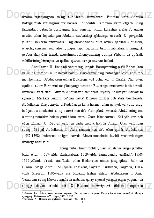 davom   etganjangdan   so’ng   sulh   bitimi   irnzolanadi.   Bitimga   ko'ra   Abdulla
Balxgajo'nab   ketishgamajbur   bo'ladi.   1556-yilda   Baroqxon   vafot   etgach   uning
farzandlari   o'rtasida   boshlangan   taxt   vorisligi   uchun   kurashga   aralashib   undan
ustalik   bilan   foydalangan   Abdulla   navbatdagi   g'alabaga   erishadi.   U   quvg'inlik
yillarini   bekorga   o'tkazmadi.   Eng   obro'-e'tiborli   o'nta   o'zbek   qabilasi   -   qushchi,
o'tarchi, kenagas, yuz, jaloyir, major, qipchoq, ming, bahrin qabilalari, shuningdek
jo'ybor   shayxlari   hamda   musulmon   ruhoniylarining   boshqa   e'tiborli   va   qudratli
vakillarining himoyasi va qo'llab-quvvatlashiga sazovor bo'ladi. 
Abdullaxon   II     Ilono'tdi   yaqinidagi   jangda   Baroqxonning   o'g'li   Bobosulton
va   uning   ittifoqchisi   Toshkent   hokimi   Darveshxonning   birlashgan   kuchlarini   tor-
mor   keltiradi 3
.   Abdullaxon   uchun   Buxoroga   yo'l   ochiq   edi.   U   Qarshi,   Chorjo'yni
egallab, sulton Burhonni mag'lubiyatga uchratib Buxoroga tantanavor kirib boradi.
Buxoroni   zabt   etadi.   Buxoro   Abdullaxon   zamonida   siyosiy   hokimiyat   markaziga
aylanadi.   Markazi   Buxoro   bo'lgan   davlat   Buxoro   xonligi   deb   atala   boshlanadi.
Abdullaxon Shayboniylar urf-odatlariga katta hurmat bilan qaraydi va yoshi ulug'
bo'lgan o'z amakisini so’ng otasini xon deb e'lon qiladi. Amalda Abdullaning o'zi
ularning   nomidan   hokimiyatni   idora   etardi.   Otasi   Iskandarxon   1561-yili   xon   deb
e'lon   qilinadi.   U   1582-yil   vafotiga   qadar   xonlik   taxtida   o'tiradi.   Otasi   vafotidan
so’ng   1583-yil   Abdullaxon   II   o'zini   rasman   xon   deb   e'lon   qiladi.   Abdullaxon
(1557-1598)   hukmron   bo'lgan   davrda   Movarounnahrda   kuchli   markazlashgan
davlatga asos soldi. 
Uning   butun   hukmronlik   yillari   urush   va   jangu   jadallar
bilan   o'tdi.   1   557-yilda   Shahrisabzni,   1569-yilda   Samarqandni   egalladi 4
.   1558-
1572-yillarda   o'rtada   tanaffuslar   bilan   Badaxshon   uchun   jang   qiladi,   Balx   va
Hisorni   qo'lga   kiritdi.   1582-yilda   Toshkent,   Sayram,   Turkiston,   Farg'ona,   1583-
yilda   Xuroson,   1595-yilda   esa   Xorazm   taslim   etiladi.   Abdullaxon   II   Amir
Temurdan so’ng Movarounnahrda nisbatan qat'iy siyosat yurgiza olgan yagona, va
so'nggi   davlat   arbobi   edi.   U   Buxoro   hokimiyatini   tiklash   maqsadida
3
  Азамат   Зиё .   Ўзбек   давлатчилиги   тарихи :   ( Энг   қадимги   даврдан   Россия   босқинига   қадар )   //   Масъул
муҳаррир :  Б . Аҳмедов . –  Т .:  Шарқ , 201.  Б .237.
4
 Zamonov. A – Buxoro xonligi tarixi., Toshkent., 2021. B. 61.
5 