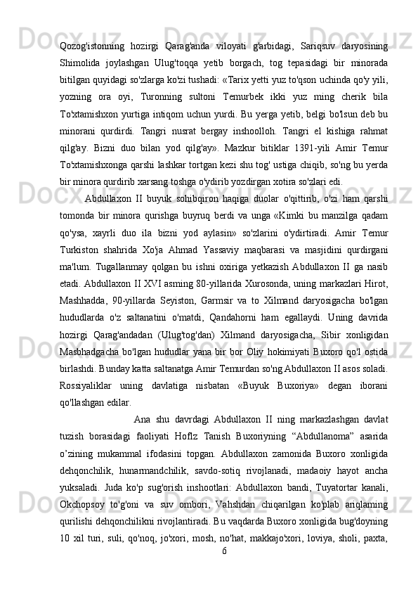 Qozog'istonning   hozirgi   Qarag'anda   viloyati   g'arbidagi,   Sariqsuv   daryosining
Shimolida   joylashgan   Ulug'toqqa   yetib   borgach,   tog   tepasidagi   bir   minorada
bitilgan quyidagi so'zlarga ko'zi tushadi: «Tarix yetti yuz to'qson uchinda qo'y yili,
yozning   ora   oyi,   Turonning   sultoni   Temurbek   ikki   yuz   ming   cherik   bila
To'xtamishxon yurtiga intiqom  uchun yurdi. Bu yerga yetib, belgi  bo'lsun deb bu
minorani   qurdirdi.   Tangri   nusrat   bergay   inshoolloh.   Tangri   el   kishiga   rahmat
qilg'ay.   Bizni   duo   bilan   yod   qilg'ay».   Mazkur   bitiklar   1391-yili   Amir   Temur
To'xtamishxonga qarshi lashkar tortgan kezi shu tog' ustiga chiqib, so'ng bu yerda
bir minora qurdirib xarsang toshga o'ydirib yozdirgan xotira so'zlari edi. 
Abdullaxon   II   buyuk   sohibqiron   haqiga   duolar   o'qittirib,   o'zi   ham   qarshi
tomonda   bir   minora   qurishga   buyruq   berdi   va   unga   «Kimki   bu   manzilga   qadam
qo'ysa,   xayrli   duo   ila   bizni   yod   aylasin»   so'zlarini   o'ydirtiradi.   Amir   Temur
Turkiston   shahrida   Xo'ja   Ahmad   Yassaviy   maqbarasi   va   masjidini   qurdirgani
ma'lum.   Tugallanmay   qolgan   bu   ishni   oxiriga   yetkazish   Abdullaxon   II   ga   nasib
etadi. Abdullaxon II XVI asming 80-yillarida Xurosonda, uning markazlari Hirot,
Mashhadda,   90-yillarda   Seyiston,   Garmsir   va   to   Xilmand   daryosigacha   bo'lgan
hududlarda   o'z   saltanatini   o'matdi,   Qandahorni   ham   egallaydi.   Uning   davrida
hozirgi   Qarag'andadan   (Ulug'tog'dan)   Xilmand   daryosigacha,   Sibir   xonligidan
Masbhadgacha   bo'lgan   hududlar   yana   bir   bor   Oliy   hokimiyati   Buxoro   qo'l   ostida
birlashdi. Bunday katta saltanatga Amir Temurdan so'ng Abdullaxon II asos soladi.
Rossiyaliklar   uning   davlatiga   nisbatan   «Buyuk   Buxoriya»   degan   iborani
qo'llashgan edilar.
Ana   shu   davrdagi   Abdullaxon   II   ning   markazlashgan   davlat
tuzish   borasidagi   faoliyati   Hoflz   Tanish   Buxoriyning   “Abdullanoma”   asarida
o’zining   mukammal   ifodasini   topgan.   Abdullaxon   zamonida   Buxoro   xonligida
dehqonchilik,   hunarmandchilik,   savdo-sotiq   rivojlanadi,   madaoiy   hayot   ancha
yuksaladi.   Juda   ko'p   sug'orish   inshootlari:   Abdullaxon   bandi,   Tuyatortar   kanali,
Okchopsoy   to'g'oni   va   suv   ombori,   Vahshdan   chiqarilgan   ko'plab   ariqlaming
qurilishi dehqonchilikni rivojlantiradi. Bu vaqdarda Buxoro xonligida bug'doyning
10   xil   turi,   suli,   qo'noq,   jo'xori,   mosh,   no'hat,   makkajo'xori,   loviya,   sholi,   paxta,
6 