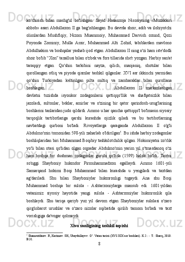 ko'chirish   bilan   mashg'ul   bo'lishgan.   Sayid   Hasanxoja   Nisoriyning   «Muzakkiri
ahbob» asari Abdullaxon II ga bag'ishlangan. Bu davrda shoir, adib va ilohiyotchi
olimlardan   Mushfiqiy,   Nizom   Muammoiy,   Muhammad   Darvish   oxund,   Qozi
Poyonda   Zominiy,   Mulla   Amir,   Muhammad   Alti   Zohid,   tabiblardan   mavlono
Abdulhakim va boshqalar yashab ijod etgan. Abdullaxon II ning o'zi ham iste'dodli
shoir bo'lib “Xon” taxallusi bilan o'zbek va fors tillarida she'r yozgan. Harbiy san'at
taraqqiy   etgan.   Qo'shin   tarkibini   nayza,   qilich,   manjaniq,   shotular   bilan
qurollangan   otliq   va   piyoda   qismlar   tashkil   qilganlar.   XVI   asr   ikkinchi   yarmidan
qo'shin   Turkiyadan   keltirilgan   pilta   miltiq   va   zambaraklar   bilan   qurollana
boshlagan.  Abdullaxon   II   markazlashgan
davlatni   tuzishda   isyonkor   zodagonlarni   qattiqqo'llik   va   shafqatsizlik   bilan
jazoladi,   sultonlar,   beklar,   amirlar   va   o'zining   bir   qator   qarindosh-urug'larining
boshlarini tanlaridan judo qildirdi. Ammo u har qancha qattiqqo'l bo'lmasin siyosiy
tarqoqlik   tartibotlariga   qarshi   kurashda   ojizlik   qiladi   va   bu   tartibotlarning
navbatdagi   qurboni   bo'ladi.   Rivoyatlarga   qaraganda   Abdullaxon   II   o'g'li
Abdulmo'min tomonidan 598-yili zaharlab o'ldirilgan 5
. Bu ishda harbiy zodagonlar
boshliqlaridan biri Muhammad Boqibiy tashkilotchilik qilgan. Hokimiyatni zo'rlik
yo'li   bilan   otasi   qo'lidan   olgan   oqpadar   Abdulmo'min   yarim   yil   o'tmasdanoq   o'zi
ham   boshqa   bir   dushman   zodagonlar   guruhi   qo'lida   (1599)   halok   bo'ldi.   Taxtni
so'nggi   Shayboniy   hukmdor   Pirmuhammadxon   egallaydi.   Ammo   1601-yili
Samarqand   hokimi   Boqi   Muhammad   bilan   kurashda   u   yengiladi   va   taxtdan
ag'dariladi.   Shu   bilan   Shayboniylar   hukmronligi   tugaydi.   Ana   shu   Boqi
Muhammad   boshqa   bir   sulola   -   Ashtarxoniylarga   mansub   edi.   1601-yildan
vatanimiz   siyosiy   hayotida   yangi   sulola   -   Ashtarxoniylar   hukmronlik   qila
boshlaydi.   Shu   tariqa   qariyb   yuz   yil   davom   etgan   Shayboniylar   sulolasi   o'zaro
qirg'inbarot   urushlar   va   o'zaro   nizolar   oqibatida   qirilib   tamom   bo'ladi   va   taxt
vorisligiga da'vogar qolmaydi.
Xiva xonligining tashkil topishi
5
  Shamsutdinov. R, Karimov. SH, Ubaydullayev. O’. Vatan tarixi (XVI-XIX asr boshlari). K.2.: - T.: Sharq, 2010.
B.31.
8 