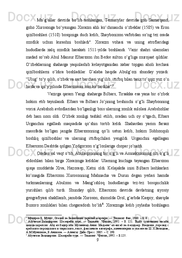 M о ‘g‘ullar   davrida   b о ‘lib   tashlangan,   Temuriylar   davrida   goh   Samarqand,
goho Xurosonga  b о ‘ysungan  Xorazm ahli k о ‘chmanchi   о ‘zbeklar  (1505) va Eron
qizilboshlari (1510) bosqiniga duch kelib, Shaybonixon vafotidan s о ‘ng tez orada
ozodlik   uchun   kurashni   boshladi 6
.   Xorazm   vohasi   va   uning   atroflaridagi
hududlarda   xalq   ozodlik   harakati   1511-yilda   boshlandi.   Vazir   shahri   ulamolari
madad s о ‘rab Abul Mansur Elbarsxon ibn Berke sulton   о ‘g‘liga murojaat qildilar.
О ‘zbeklarning   shaharga   yaqinlashib   kelayotganidan   xabar   topgan   aholi   kechasi
qizilboshlarni   о ‘ldira   boshladilar.   G‘alaba   haqida   Abulg‘ozi   shunday   yozadi:
“Ulug‘ t о ‘y qilib,  о ‘zbek va sart barchasi yig‘ilib, ittifoq bilan tarix t о ‘qqiz yuz  о ‘n
birda va q о ‘y yilinda Elbarsxonni xon k о ‘tardilar” 7
. 
Vazirga qaram Yangi shaharga Bilbars, Tirsakka esa yana bir   о ‘zbek
hokim   etib   tayinlandi.   Elbars   va   Bilbars   J о ‘jining   beshinchi   о ‘g‘li   Shaybonning
vorisi Arabshoh avlodlaridan b о ‘lganligi bois ularning xonlik sulolasi Arabshohlar
deb   ham   nom   oldi.   О ‘zbek   xonligi   tashkil   etilib,   oradan   uch   oy   о ‘tgach,   Elbars
Urganchni   egallash   maqsadida   q о ‘shin   tortib   keldi.   Shahardan   yarim   farsax
masofada   b о ‘lgan   jangda   Elbarsxonning   q о ‘li   ustun   kelib,   hokim   Subhonquli
boshliq   qizilboshlar   va   ularning   ittifoqchilari   yengildi.   Urganchni   egallagan
Elbarsxon Dashtda qolgan Yodgorxon  о ‘g‘lonlariga chopar j о ‘natdi.
Oradan sal vaqt  о ‘tib, Abulaqxonning bir  о ‘g‘li va Amnakxonning olti  о ‘g‘li
eldoshlari   bilan   birga   Xorazmga   keldilar.   Ularning   kuchiga   tayangan   Elbarsxon
qisqa   muddatda   Xiva,   Hazorasp,   Katni   oldi.   Kelajakda   inisi   Bilbars   lashkarlari
k о ‘magida   Elbarsxon   Xurosonning   Mahnacha   va   Durun   degan   yerlari   hamda
turkmanlarning   Abulxon   va   Mang‘ishloq   hududlariga   tez-tez   bosqinchilik
yurishlari   qilib   turdi.   Shunday   qilib,   Elbarsxon   davrida   davlatning   siyosiy
geografiyasi shakllanib, janubda Xuroson, shimolda Orol, g‘arbda Kaspiy, sharqda
Buxoro   xonliklari   bilan   chegaradosh   b о ‘ldi 8
.   Xorazmga   kelib   joylasha   boshlagan
6
 Муниров Қ. Мунис, Огаҳий ва Баёнийнинг тарихий асарлари. — Тошкент Фан, 1960. – Б. 6.
7
  Абулғози   Баҳодирхон.   Шажарайи   турк.   —   Тошкент:   Чўлпон,   1992.   –   Б.   121.   Ушбу   сулоланинг   насаби
ҳақида қаралсин: Абд ал-Кадир ибн Мухаммад-Амин. Маджма’ ал-ансаб ва-л-ашджар. Введение, перевод с
арабского-персидского и тюркского, текст, факсимиле автографа, комментарии и указатели Ш.Х.Вохидова,
А.М.Муминова, Б.Аминова. ― Алматы: Дайк-Пресс. 205. – С. 190.
8
 Абулғози Баҳодирхон. Шажарайи турк. — Тошкент: Чўлпон, 1992. – Б.125.
9 