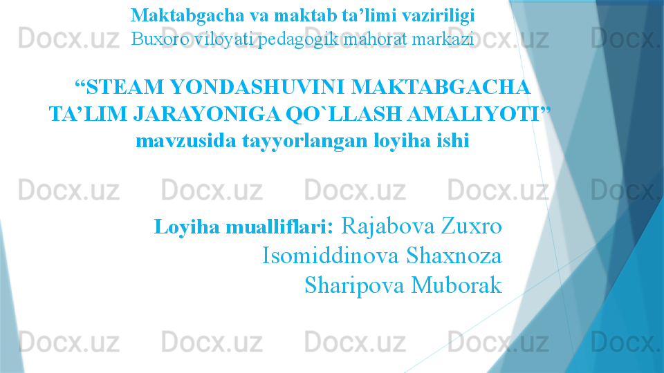 Maktabgacha va maktab ta’limi vaziriligi
Buxoro viloyati pedagogik mahorat markazi
“ STEAM YONDASHUVINI MAKTABGACHA 
TA’LIM JARAYONIGA QO`LLASH AMALIYOTI ” 
mavzusida  tayyorlangan loyiha ishi
Loyiha mualliflari :   Rajabova Zuxro
Isomiddinova Shaxnoza
Sharipova Muborak                   