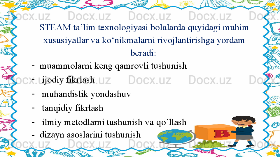 STEAM ta’lim texnologiyasi bolalarda quyidagi muhim 
xususiyatlar va k о ‘nikmalarni rivojlantirishga yordam 
beradi: 
-
muammolarni keng qamrovli tushunish 
-
  ijodiy fikrlash 
-
  muhandislik yondashuv 
-
  tanqidiy fikrlash 
-
  ilmiy metodlarni tushunish va q о ’llash 
-  dizayn asoslarini tushunish                    