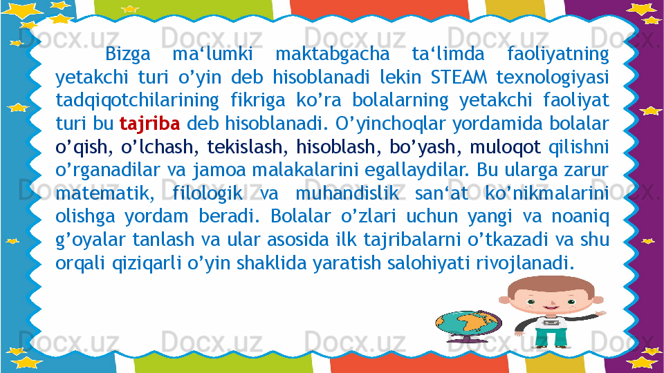 Bizga  ma‘lumki  maktabgacha  ta‘limda  faoliyatning 
yetakchi  turi  о ’yin  deb  hisoblanadi  lekin  STEAM  texnologiyasi 
tadqiqotchilarining  fikriga  k о ’ra  bolalarning  yetakchi  faoliyat 
turi bu  tajriba  deb hisoblanadi.  О ’yinchoqlar yordamida bolalar 
о ’qish,  о ’lchash, tekislash, hisoblash, b о ’yash, muloqot  qilishni 
о ’rganadilar va jamoa malakalarini egallaydilar. Bu ularga zarur 
matematik,  filologik  va  muhandislik  san‘at  k о ’nikmalarini 
olishga  yordam  beradi.  Bolalar  о ’zlari  uchun  yangi  va  noaniq 
g’oyalar tanlash va ular asosida ilk tajribalarni  о ’tkazadi va shu 
orqali qiziqarli  о ’yin shaklida yaratish salohiyati rivojlanadi.                    