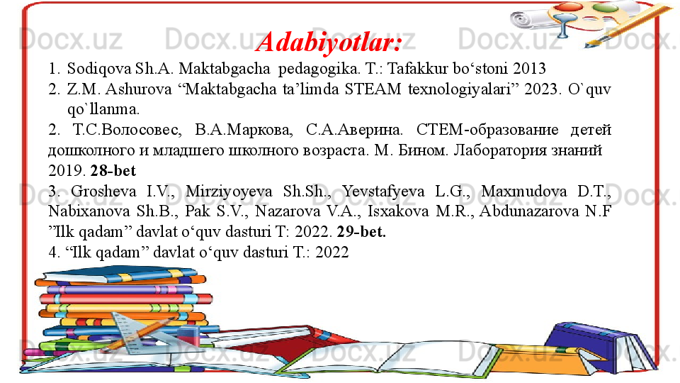 Adabiyotlar:
1. Sodiqova Sh.A. Maktabgacha  pedagogika. T.: Tafakkur bo‘stoni 2013
2. Z.M. Ashurova  “Maktabgacha  ta’limda  STEAM  texnologiyalari”  2023.  O`quv 
qo`llanma.
2 .   Т.С.Волосовес,  В.А.Маркова,  С.А.Аверина.  СТЕМ-образование  детей 
дошколного и младшего школного возраста. М. Бином. Лаборатория знаний   
2019.  28- bet
3.  Grosheva  I.V.,  Mirziyoyeva  Sh.Sh.,  Yevstafyeva  L.G.,  Maxmudova  D.T., 
Nabixanova  Sh.B.,  Pak  S.V.,  Nazarova  V.A.,  Isxakova  M.R.,  Abdunazarova  N.F 
”Ilk qadam” davlat o‘quv dasturi T: 2022.  29-bet.
4. “Ilk qadam” davlat o‘quv dasturi T.: 2022                   