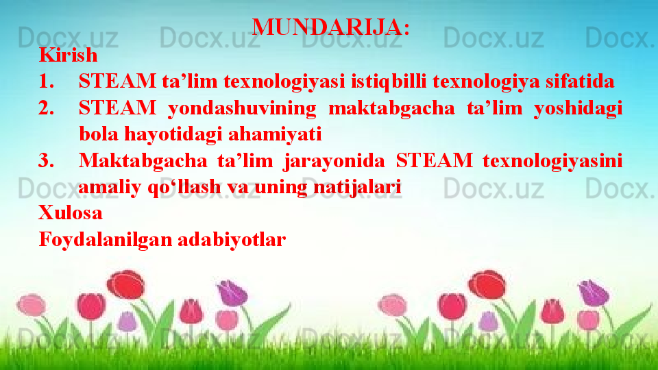 MUNDARIJA:
Kirish
1. STEAM ta’lim texnologiyasi istiqbilli texnologiya sifatida 
2. STEAM  yondashuvining  maktabgacha  ta’lim  yoshidagi 
bola hayotidagi ahamiyati
3. Maktabgacha  ta’lim  jarayonida  STEAM  texnologiyasini 
amaliy qo‘llash va uning natijalari
Xulosa
Foydalanilgan adabiyotlar