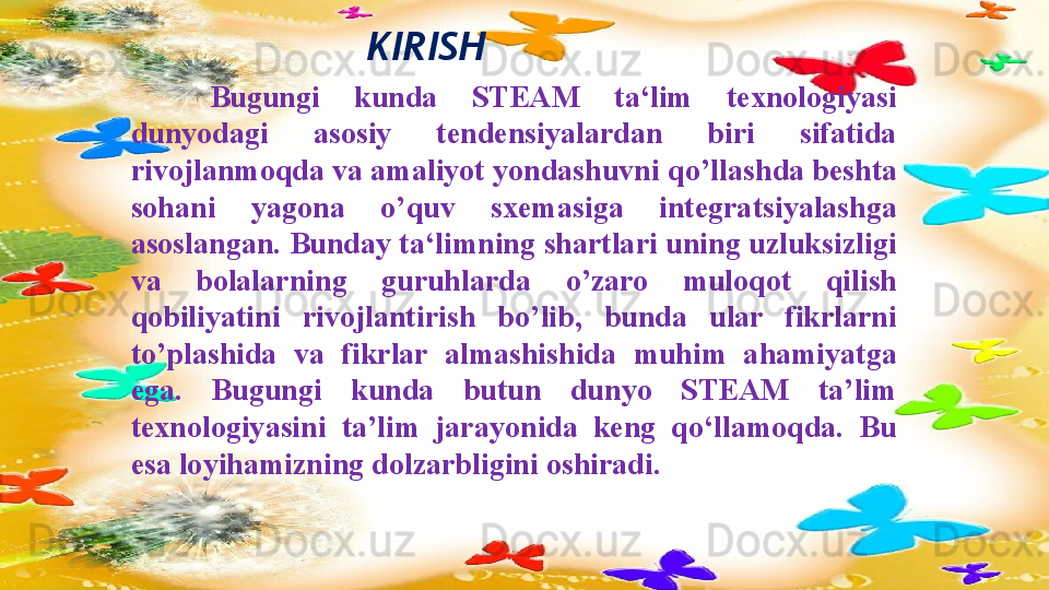 KIRISH
Bugungi  kunda  STEAM  ta‘lim  texnologiyasi 
dunyodagi  asosiy  tendensiyalardan  biri  sifatida 
rivojlanmoqda va amaliyot yondashuvni q о ’llashda beshta 
sohani  yagona  о ’quv  sxemasiga  integratsiyalashga 
asoslangan. Bunday ta‘limning shartlari uning uzluksizligi 
va  bolalarning  guruhlarda  о ’zaro  muloqot  qilish 
qobiliyatini  rivojlantirish  b о ’lib,  bunda  ular  fikrlarni 
t о ’plashida  va  fikrlar  almashishida  muhim  ahamiyatga 
ega.  Bugungi  kunda  butun  dunyo  STEAM  ta’lim 
texnologiyasini  ta’lim  jarayonida  keng  qo‘llamoqda.  Bu 
esa loyihamizning dolzarbligini oshiradi.