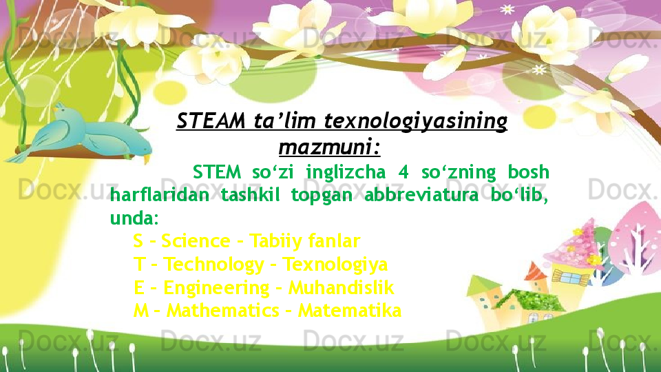 STEAM ta’lim texnologiyasining 
mazmuni:
          STEM  so‘zi  inglizcha  4  so‘zning  bosh 
harflaridan  tashkil  topgan  abbreviatura  bo‘lib, 
unda: 
S – Science – Tabiiy fanlar 
T – Technology – Texnologiya 
E – Engineering – Muhandislik 
M – Mathematics – Matematika                    