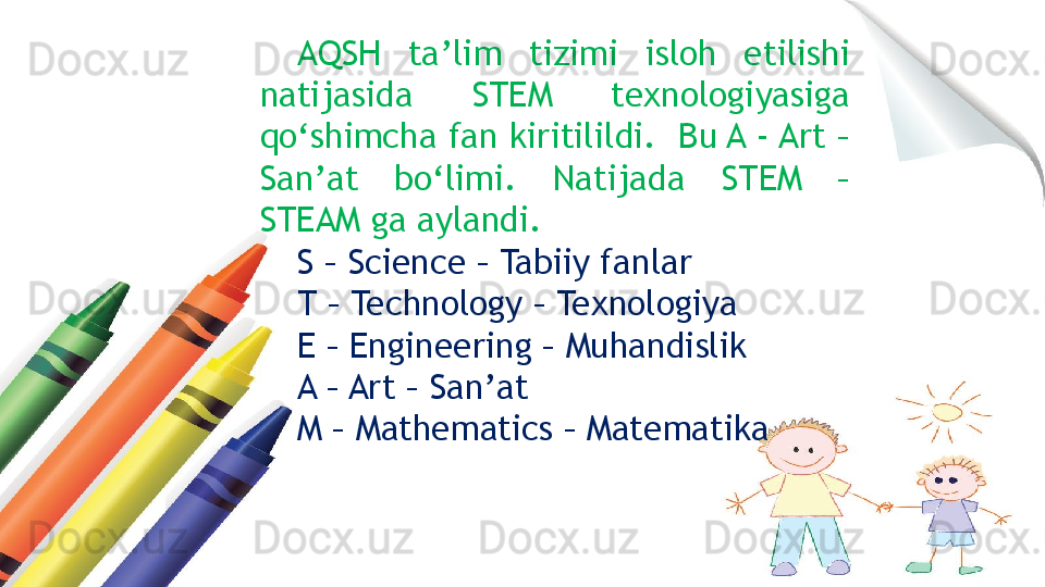 AQSH  ta’lim  tizimi  isloh  etilishi 
natijasida  STEM  texnologiyasiga 
qo‘shimcha fan kiritilildi.  Bu A - Art – 
San’at  bo‘limi.  Natijada  STEM  – 
STEAM ga aylandi.
S – Science – Tabiiy fanlar 
T – Technology – Texnologiya 
E – Engineering – Muhandislik
A – Art – San’at 
M – Mathematics – Matematika