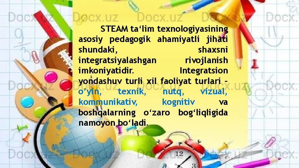STEAM ta‘lim texnologiyasining 
asosiy  pedagogik  ahamiyatli  jihati 
shundaki,  shaxsni 
integratsiyalashgan  rivojlanish 
imkoniyatidir.  Integratsion 
yondashuv  turli  xil  faoliyat  turlari  – 
о ’yin,  texnik,  nutq,  vizual, 
kommunikativ,  kognitiv  va 
boshqalarning  о ‘zaro  bog‘liqligida 
namoyon b о ‘ladi.                    