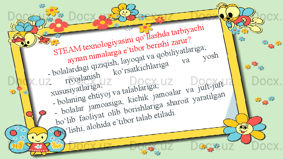 S	T	E	A	M	 te	x	n	o	lo	g	iy	a	s	in	i q	o	‘lla	s	h	d	a	 ta	rb	iy	a	c	h	i 	
a	y	n	a	n	 n	im	a	la	rg	a	 e	’tib	o	r b	e	ris	h	i z	a	ru	r?	 	
- b	o	la	la	rd	a	g	i q	iz	iq	is	h	, la	y	o	q	a	t v	a	 q	o	b	iliy	a	tla	rig	a	;	
- 	riv	o	jla	n	is	h	 	k	o	‘rs	a	tk	ic	h	la	rig	a	 	v	a	 	y	o	s	h	 	
x	u	s	u	s	iy	a	tla	rig	a	; 	
- b	o	la	n	in	g	 e	h	tiy	o	j v	a	 ta	la	b	la	rig	a	; 	
- 	b	o	la	la	r 	ja	m	o	a	s	ig	a	, 	k	ic	h	ik	 	ja	m	o	a	la	r 	v	a	 	ju	ft-ju	ft 	
b	o	‘lib	 	fa	o	liy	a	t 	o	lib	 	b	o	ris	h	la	rig	a	 	s	h	a	ro	it 	y	a	ra	tilg	a	n	 	
b	o	‘lis	h	i, a	lo	h	id	a	 e	’tib	o	r ta	la	b	 e	tila	d	i.                   