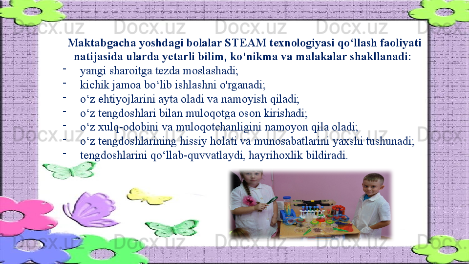 Maktabgacha yoshdagi bolalar STEAM texnologiyasi qo‘llash faoliyati 
natijasida ularda yetarli bilim, ko‘nikma va malakalar shakllanadi: 
-
yangi sharoitga tezda moslashadi; 
-
kichik jamoa bo‘lib ishlashni o'rganadi; 
-
o‘z ehtiyojlarini ayta oladi va namoyish qiladi; 
-
o‘z tengdoshlari bilan muloqotga oson kirishadi; 
-
o‘z xulq-odobini va muloqotchanligini namoyon qila oladi; 
-
o‘z tengdoshlarining hissiy holati va munosabatlarini yaxshi tushunadi; 
-
tengdoshlarini qo‘llab-quvvatlaydi, hayrihoxlik bildiradi.                    