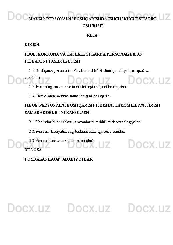 MAVZU:   PERSONALNI BOSHQARISHDA ISHCHI KUCHI SIFATINI
OSHIRISH
REJA:
KIRISH
I.BOB.   KORXONA VA TASHKILOTLARDA PERSONAL BILAN 
ISHLASHNI TASHKIL ETISH
1.1.   Boshqaruv personali mehnatini tashkil etishning mohiyati, maqsad va 
vazifalari
1.2.   Insonning korxona va tashkilotdagi roli, uni boshqarish
1.3.   Tashkilotda mehnat unumdorligini boshqarish
II.BOB.   PERSONALNI BOSHQARISH TIZIMINI TAKOMILLASHTIRISH
SAMARADORLIGINI BAHOLASH
2.1.   Xodimlar bilan ishlash jarayonlarini tashkil etish texnologiyalari
2.2.   Personal faoliyatini rag‘batlantirishning asosiy omillari
2.3.   Personal uchun xarajatlami aniqlash
XULOSA
FOYDALANILGAN ADABIYOTLAR 