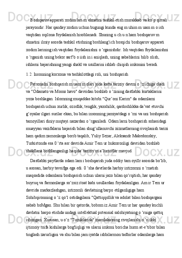 Boshqaruv apparati xodim lari m ehnatini tashkil etish murakkab va ko‘p qirrali 
jarayondir. Har qanday xodim uchun bugungi kunda eng m uhim m uam m o ish 
vaqtidan oqilona foydalanish hisoblanadi. Shuning u ch u n ham boshqaruv m 
ehnatini ilmiy asosda tashkil etishning boshlang‘ich bosqichi boshqaruv apparati 
xodim larining ish vaqtidan foydalanishni o ‘rganishdir. Ish vaqtidan foydalanishni
o ‘rganish uning bekor sarf b o iish in i aniqlash, uning sabablarini bilib olish, 
ishlarni bajarishning yangi shakl va usullarini ishlab chiqish imkonini beradi.
1.2. Insonning korxona va tashkilotdagi roli, uni boshqarish
Personalni boshqarish m uam m olari juda katta tarixiy davmi o ‘z ichiga oladi 
va "Odamato va Momo havo" davridan boshlab o ‘zining dastlabki kurtaklarini 
yoza boshlagan. Islomning muqaddas kitobi "Qur’oni Karim" da odamlami 
boshqarish uchun xurlik, ozodlik, tenglik, yaxshilik, qardoshlikka da’vat etuvchi 
g‘oyalar ilgari surilar ekan, bu bilan insonning jamiyatdagi o ‘mi va uni boshqarish
tamoyillari diniy nuqtayi nazardan o ‘rganiladi. Odam larni boshqarish sohasidagi 
muayyan vazifalarni bajarish bilan shug‘ullanuvchi xizmatlarning rivojlanish tarixi
ham qadim zamonlarga borib taqalib, Yuliy Sezar, Aleksandr Makedonskiy, 
Turkistonda esa 0 ‘rta asr davrida Amir Tem ur hukmronligi davridan boshlab 
shakllana boshlanganligi haqida  tarixiy m a’lumotlar mavjud. 
Dastlabki paytlarda odam lam i boshqarish juda oddiy tam oyillr asosida bo‘lib, 
u asosan, harbiy tavsifga ega edi. 0 ‘sha davrlarda harbiy intizomni o ‘rnatish 
maqsadida odamlami boshqarish uchun ularni jazo bilan qo‘rqitish, har qanday 
buyruq va farmonlarga so‘zsiz itoat kabi usullardan foydalanilgan. Am ir Tem ur 
davrida markazlashgan, intizomli davlatning barpo etilganligiga ham 
Sohibqironning o ‘z qo‘l ostidagilami "Qattiqqollik va adolat bilan boshqargani 
sabab boMgan. Shu bilan bir qatorda, bobom iz Amir Tem ur har qanday kuchli 
davlatni barpo etishda undagi intellektual potensial salohiyatning o ‘rniga qattiq 
ishongan. Xususan, u o‘z "Tuzuklarida" mamlakatning rivojlanishi o ‘n ikki 
ijtimoiy toifa kishilarga bog'liqligi va ularni imkoni boricha hurm at-e’tibor bilan 
tinglash zarurligini va shu bilan jam iyatda ishbilarmon tadbirlar odamlarga ham  