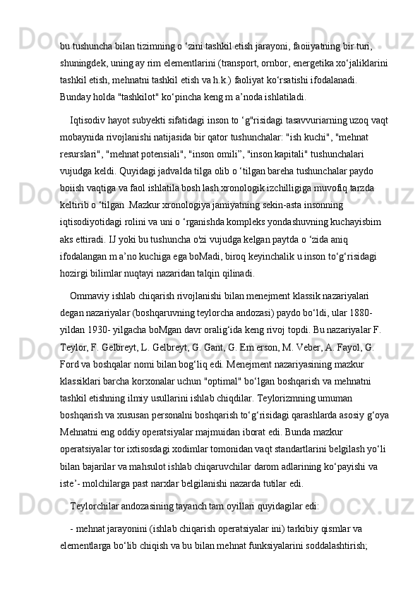 bu tushuncha bilan tizimning o ‘zini tashkil etish jarayoni, faoiiyatning bir turi, 
shuningdek, uning ay rim elementlarini (transport, ornbor, energetika xo‘jaliklarini
tashkil etish, mehnatni tashkil etish va h.k.) faoliyat ko‘rsatishi ifodalanadi. 
Bunday holda ''tashkilot" ko‘pincha keng m a’noda ishlatiladi. 
Iqtisodiv hayot subyekti sifatidagi inson to ‘g"risidagi tasavvuriarning uzoq vaqt
mobaynida rivojlanishi natijasida bir qator tushunchalar: "ish kuchi", "mehnat 
resurslari", "mehnat potensiali", "inson omili”, "inson kapitali" tushunchalari 
vujudga keldi. Quyidagi jadvalda tilga olib o ‘tilgan bareha tushunchalar paydo 
boiish vaqtiga va faol ishlatila bosh lash xronologik izchilligiga muvofiq tarzda 
keltirib o ‘tilgan .Mazkur xronologiya jamiyatning sekin-asta insonning 
iqtisodiyotidagi rolini va uni o ‘rganishda kompleks yondashuvning kuchayisbim 
aks ettiradi. IJ yoki bu tushuncha o'zi vujudga kelgan paytda o ‘zida aniq 
ifodalangan m a’no kuchiga ega boMadi, biroq keyinchalik u inson to‘g‘risidagi 
hozirgi bilimlar nuqtayi nazaridan talqin qilinadi.
Ommaviy ishlab chiqarish rivojlanishi bilan menejment klassik nazariyalari 
degan nazariyalar (boshqaruvning teylorcha andozasi) paydo bo‘ldi, ular 1880- 
yildan 1930- yilgacha boMgan davr oralig‘ida keng rivoj topdi. Bu nazariyalar F. 
Teylor, F. Gelbreyt, L. Gelbreyt, G. Gant, G. Em erson, M. Veber, A. Fayol, G. 
Ford va boshqalar nomi bilan bog‘liq edi. Menejment nazariyasining mazkur 
klassiklari barcha korxonalar uchun "optimal" bo‘lgan boshqarish va mehnatni 
tashkil etishning ilmiy usullarini ishlab chiqdilar. Teylorizmning umuman 
boshqarish va xususan personalni boshqarish to‘g‘risidagi qarashlarda asosiy g‘oya
Mehnatni eng oddiy operatsiyalar majmuidan iborat edi. Bunda mazkur 
operatsiyalar tor ixtisosdagi xodimlar tomonidan vaqt standartlarini belgilash yo‘li 
bilan bajarilar va mahsulot ishlab chiqaruvchilar darom adlarining ko‘payishi va 
iste’- molchilarga past narxlar belgilanishi nazarda tutilar edi. 
Teylorchilar andozasining tayanch tam oyillari quyidagilar edi: 
- mehnat jarayonini (ishlab chiqarish operatsiyalar ini) tarkibiy qismlar va 
elementlarga bo‘lib chiqish va bu bilan mehnat funksiyalarini soddalashtirish; 