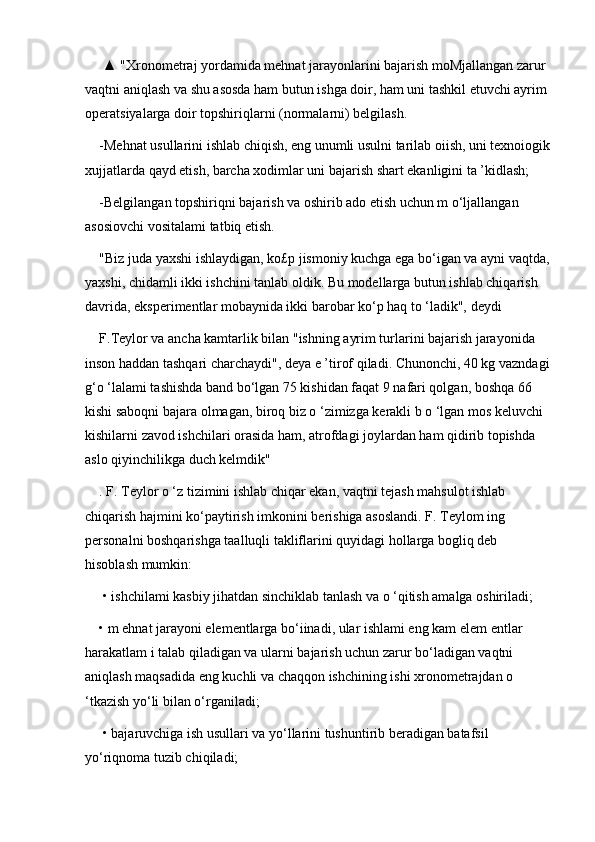  ▲ "Xronometraj yordamida mehnat jarayonlarini bajarish moMjallangan zarur 
vaqtni aniqlash va shu asosda ham butun ishga doir, ham uni tashkil etuvchi ayrim 
operatsiyalarga doir topshiriqlarni (normalarni) belgilash. 
-Mehnat usullarini ishlab chiqish, eng unumli usulni tarilab oiish, uni texnoiogik
xujjatlarda qayd etish, barcha xodimlar uni bajarish shart ekanligini ta ’kidlash; 
-Belgilangan topshiriqni bajarish va oshirib ado etish uchun m o‘ljallangan 
asosiovchi vositalami tatbiq etish. 
"Biz juda yaxshi ishlaydigan, ko£p jismoniy kuchga ega bo‘igan va ayni vaqtda,
yaxshi, chidamli ikki ishchini tanlab oldik. Bu modellarga butun ishlab chiqarish 
davrida, eksperimentlar mobaynida ikki barobar ko‘p haq to ‘ladik", deydi 
F.Teylor va ancha kamtarlik bilan "ishning ayrim turlarini bajarish jarayonida 
inson haddan tashqari charchaydi", deya e ’tirof qiladi. Chunonchi, 40 kg vazndagi
g‘o ‘lalami tashishda band bo‘lgan 75 kishidan faqat 9 nafari qolgan, boshqa 66 
kishi saboqni bajara olmagan, biroq biz o ‘zimizga kerakli b o ‘lgan mos keluvchi 
kishilarni zavod ishchilari orasida ham, atrofdagi joylardan ham qidirib topishda 
aslo qiyinchilikga duch kelmdik"
. F. Teylor o ‘z tizimini ishlab chiqar ekan, vaqtni tejash mahsulot ishlab 
chiqarish hajmini ko‘paytirish imkonini berishiga asoslandi. F. Teylom ing 
personalni boshqarishga taalluqli takliflarini quyidagi hollarga bogliq deb 
hisoblash mumkin:
 • ishchilami kasbiy jihatdan sinchiklab tanlash va o ‘qitish amalga oshiriladi; 
• m ehnat jarayoni elementlarga bo‘iinadi, ular ishlami eng kam elem entlar 
harakatlam i talab qiladigan va ularni bajarish uchun zarur bo‘ladigan vaqtni 
aniqlash maqsadida eng kuchli va chaqqon ishchining ishi xronometrajdan o 
‘tkazish yo‘li bilan o‘rganiladi;
 • bajaruvchiga ish usullari va yo‘llarini tushuntirib beradigan batafsil 
yo‘riqnoma tuzib chiqiladi;  