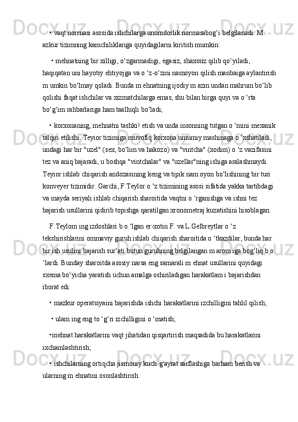 • vaqt norrnasi asosida ishchilarga unumdorlik normasabog‘i belgilanadi. M 
azkur tizimning kamchiliklariga quyidagilarni kiritish mumkin:
 • mehnatning bir xilligi, o‘zgarmasligi, egasiz, shaxssiz qilib qo‘yiladi, 
haqiqatan uni hayotiy ehtiyojga va o ‘z-o‘zini namoyon qilish manbaiga aylantirish
m umkin bo‘lmay qoladi. Bunda m ehnatning ijodiy m azm undan mahrum bo‘lib 
qolishi faqat ishchilar va xizmatchilarga emas, shu bilan birga quyi va o ‘rta 
bo‘g‘im rahbarlariga ham taalluqli bo‘ladi; 
• korxonaning, mehnatni tashki! etish va unda insonning tutgan o ‘mini mexanik
talqin etilishi. Teyior tizimiga muvofiq korxona umumiy mashinaga o ‘xshatiladi, 
undagi har bir "uzel" (sex, bo‘lim va hakozo) va "vintcha" (xodim) o ‘z vazifasini 
tez va aniq bajaradi, u boshqa "vintchalar" va "uzellar"ning ishiga aralashmaydi. 
Teyior ishlab chiqarish andozasining keng va tipik nam oyon bo‘lishining bir turi 
konveyer tizimidir. Garchi, F.Teylor o ‘z tizimining asosi sifatida yakka tartibdagi 
va mayda seriyali ishlab chiqarish sharoitida vaqtni o ‘rganishga va ishni tez 
bajarish usullarini qidirib topishga qaratilgan xronometraj kuzatishini hisoblagan.
F.Teylom ing izdoshlari b o ‘lgan er-xotin F. va L.Gelbreytlar o ‘z 
tekshirishlarini ommaviy guruh ishlab chiqarish sharoitida o ‘tkazdilar, bunda har 
bir ish usulini bajarish sur’ati butun guruhning belgilangan m arom iga bog‘liq b o 
‘lardi. Bunday sharoitda asosiy narsa eng samarali m ehnat usullarini quyidagi 
sxema bo‘yicha yaratish uchun amalga oshiriladigan harakatlam i bajarishdan 
iborat edi: 
• mazkur operatsiyaini bajarishda ishchi harakatlarini izchilligini tahlil qilish;
 • ulam ing eng to ‘g‘ri izchilligini o ‘matish; 
•mehnat harakatlarini vaqt jihatidan qisqartirish maqsadida bu harakatlarini 
ixchamlashtirish; 
• ishchilarning ortiqcha jismoniy kuch-g'ayrat sarflashiga barham berish va 
ularning m ehnatini osonlashtirish.  