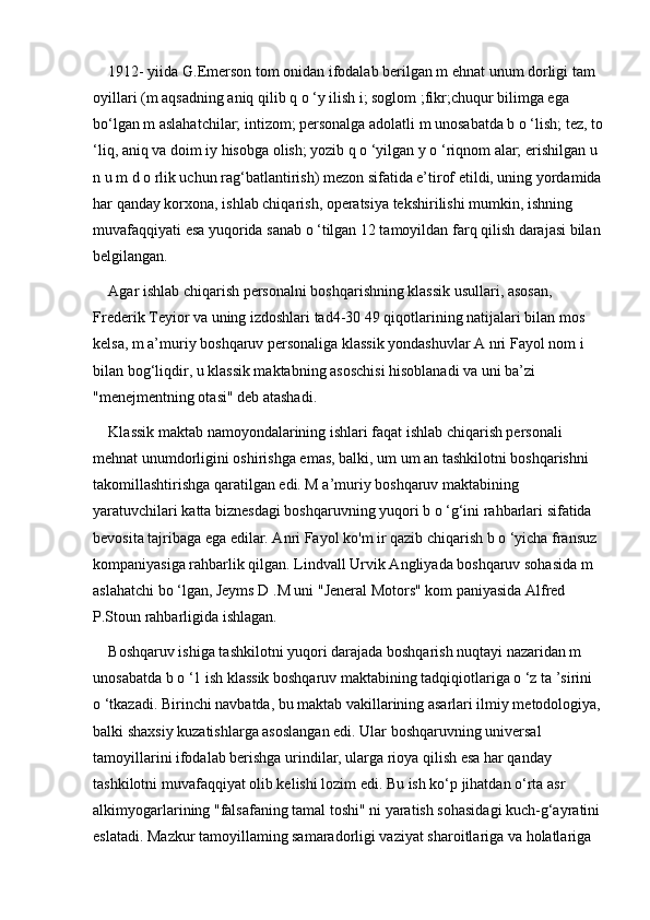 1912- yiida G.Emerson tom onidan ifodalab berilgan m ehnat unum dorligi tam 
oyillari (m aqsadning aniq qilib q o ‘y ilish i; soglom ;fikr;chuqur bilimga ega 
bo‘lgan m aslahatchilar; intizom; personalga adolatli m unosabatda b o ‘lish; tez, to
‘liq, aniq va doim iy hisobga olish; yozib q o ‘yilgan y o ‘riqnom alar; erishilgan u 
n u m d o rlik uchun rag‘batlantirish) mezon sifatida e’tirof etildi, uning yordamida
har qanday korxona, ishlab chiqarish, operatsiya tekshirilishi mumkin, ishning 
muvafaqqiyati esa yuqorida sanab o ‘tilgan 12 tamoyildan farq qilish darajasi bilan
belgilangan. 
Agar ishlab chiqarish personalni boshqarishning klassik usullari, asosan, 
Frederik Teyior va uning izdoshlari tad4-30 49 qiqotlarining natijalari bilan mos 
kelsa, m a’muriy boshqaruv personaliga klassik yondashuvlar A nri Fayol nom i 
bilan bog‘liqdir, u klassik maktabning asoschisi hisoblanadi va uni ba’zi 
"menejmentning otasi" deb atashadi. 
Klassik maktab namoyondalarining ishlari faqat ishlab chiqarish personali 
mehnat unumdorligini oshirishga emas, balki, um um an tashkilotni boshqarishni 
takomillashtirishga qaratilgan edi. M a’muriy boshqaruv maktabining 
yaratuvchilari katta biznesdagi boshqaruvning yuqori b o ‘g‘ini rahbarlari sifatida 
bevosita tajribaga ega edilar. Anri Fayol ko'm ir qazib chiqarish b o ‘yicha fransuz 
kompaniyasiga rahbarlik qilgan. Lindvall Urvik Angliyada boshqaruv sohasida m 
aslahatchi bo ‘lgan, Jeyms D .M uni "Jeneral Motors" kom paniyasida Alfred 
P.Stoun rahbarligida ishlagan. 
Boshqaruv ishiga tashkilotni yuqori darajada boshqarish nuqtayi nazaridan m 
unosabatda b o ‘1 ish klassik boshqaruv maktabining tadqiqiotlariga o ‘z ta ’sirini 
o ‘tkazadi. Birinchi navbatda, bu maktab vakillarining asarlari ilmiy metodologiya,
balki shaxsiy kuzatishlarga asoslangan edi. Ular boshqaruvning universal 
tamoyillarini ifodalab berishga urindilar, ularga rioya qilish esa har qanday 
tashkilotni muvafaqqiyat olib kelishi lozim edi. Bu ish ko‘p jihatdan o‘rta asr 
alkimyogarlarining "falsafaning tamal toshi" ni yaratish sohasidagi kuch-g‘ayratini
eslatadi. Mazkur tamoyillaming samaradorligi vaziyat sharoitlariga va holatlariga  