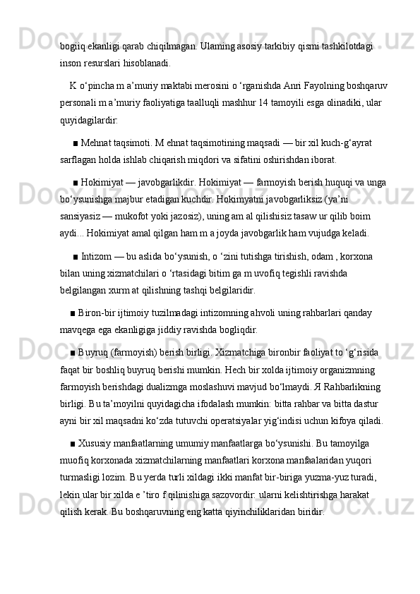 bogiiq ekanligi qarab chiqilmagan. Ulaming asosiy tarkibiy qismi tashkilotdagi 
inson resurslari hisoblanadi. 
K o‘pincha m a’muriy maktabi merosini o ‘rganishda Anri Fayolning boshqaruv
personali m a’muriy faoliyatiga taalluqli mashhur 14 tamoyili esga olinadiki, ular 
quyidagilardir:
 ■ Mehnat taqsimoti. M ehnat taqsimotining maqsadi — bir xil kuch-g‘ayrat 
sarflagan holda ishlab chiqarish miqdori va sifatini oshirishdan iborat.
 ■ Hokimiyat — javobgarlikdir. Hokimiyat — farmoyish berish huquqi va unga 
bo‘ysunishga majbur etadigan kuchdir. Hokimyatni javobgarliksiz (ya’ni 
sansiyasiz — mukofot yoki jazosiz), uning am al qilishisiz tasaw ur qilib boim 
aydi... Hokimiyat amal qilgan ham m a joyda javobgarlik ham vujudga keladi. 
 ■ Intizom — bu aslida bo‘ysunish, o ‘zini tutishga tirishish, odam , korxona 
bilan uning xizmatchilari o ‘rtasidagi bitim ga m uvofiq tegishli ravishda 
belgilangan xurm at qilishning tashqi belgilaridir. 
■ Biron-bir ijtimoiy tuzilmadagi intizomning ahvoli uning rahbarlari qanday 
mavqega ega ekanligiga jiddiy ravishda bogliqdir. 
■ Buyruq (farmoyish) berish birligi. Xizmatchiga bironbir faoliyat to ‘g‘risida 
faqat bir boshliq buyruq berishi mumkin. Hech bir xolda ijtimoiy organizmning 
farmoyish berishdagi dualizmga moslashuvi mavjud bo‘lmaydi. Я Rahbarlikning 
birligi. Bu ta’moyilni quyidagicha ifodalash mumkin: bitta rahbar va bitta dastur 
ayni bir xil maqsadni ko‘zda tutuvchi operatsiyalar yig‘indisi uchun kifoya qiladi.
■ Xususiy manfaatlarning umumiy manfaatlarga bo‘ysunishi. Bu tamoyilga 
muofiq korxonada xizmatchilarning manfaatlari korxona manfaalaridan yuqori 
turmasligi lozim. Bu yerda turli xildagi ikki manfat bir-biriga yuzma-yuz turadi, 
lekin ular bir xilda e ’tiro f qilinishiga sazovordir: ularni kelishtirishga harakat 
qilish kerak. Bu boshqaruvning eng katta qiyinchiliklaridan biridir.  