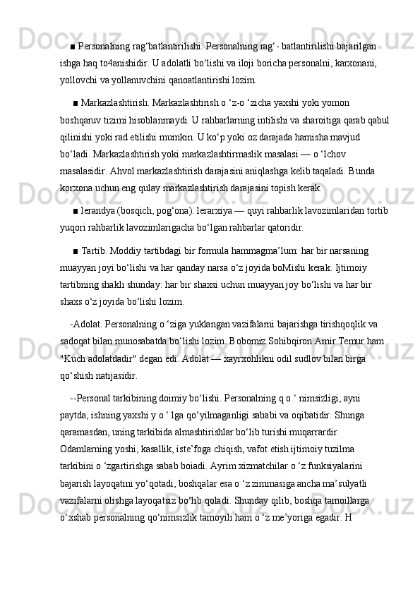 ■ Personalning rag‘batlantirilishi. Personalning rag‘- batlantirilishi bajarilgan 
ishga haq to4anishidir. U adolatli bo‘lishi va iloji boricha personalni, karxonani, 
yollovchi va yollanuvchini qanoatlantirishi lozim.
 ■ Markazlashtirish. Markazlashtirish o ‘z-o ‘zicha yaxshi yoki yomon 
boshqaruv tizimi hisoblanmaydi. U rahbarlarning intilishi va sharoitiga qarab qabul
qilinishi yoki rad etilishi mumkin. U ko‘p yoki oz darajada hamisha mavjud 
bo‘ladi. Markazlashtirish yoki markazlashtirmaslik masalasi — o ‘lchov 
masalasidir. Ahvol markazlashtirish darajasini aniqlashga kelib taqaladi. Bunda 
korxona uchun eng qulay markazlashtirish darajasini topish kerak.
 ■ lerandya (bosqich, pog‘ona). lerarxiya — quyi rahbarlik lavozimlaridan tortib
yuqori rahbarlik lavozimlarigacha bo‘lgan rahbarlar qatoridir.
 ■ Tartib. Moddiy tartibdagi bir formula hammagma’lum: har bir narsaning 
muayyan joyi bo‘lishi va har qanday narsa o‘z joyida boMishi kerak. Ijtimoiy 
tartibning shakli shunday: har bir shaxsi uchun muayyan joy bo‘lishi va har bir 
shaxs o‘z joyida bo‘lishi lozim. 
-Adolat. Personalning o ‘ziga yuklangan vazifalarni bajarishga tirishqoqlik va 
sadoqat bilan munosabatda bo‘lishi lozim. Bobomiz Sohibqiron Amir Temur ham 
"Kuch adolatdadir" degan edi. Adolat — xayrxohlikni odil sudlov bilan birga 
qo‘shish natijasidir. 
--Personal tarkibining doimiy bo‘lishi. Personalning q o ‘ nimsizligi, ayni 
paytda, ishning yaxshi y o ‘ lga qo‘yilmaganligi sababi va oqibatidir. Shunga 
qaramasdan, uning tarkibida almashtirishlar bo‘lib turishi muqarrardir. 
Odamlarning yoshi, kasallik, iste’foga chiqish, vafot etish ijtimoiy tuzilma 
tarkibini o ‘zgartirishga sabab boiadi. Ayrim xizmatchilar o ‘z funksiyalarini 
bajarish layoqatini yo‘qotadi, boshqalar esa o ‘z zimmasiga ancha ma’sulyatli 
vazifalarni olishga layoqatsiz bo‘lib qoladi. Shunday qilib, boshqa tamoillarga 
o‘xshab personalning qo‘nimsizlik tamoyili ham o ‘z me’yoriga egadir. H 