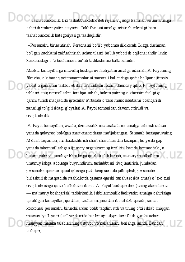 Tashabbuskorlik. Biz tashabbuskorlik deb rejani vujudga keltirish va uni amalga
oshirish imkoniyatini ataymiz. Taklif va uni amalga oshirish erkinligi ham 
tashabbuskorlik kategoriyasiga taalluqlidir. 
 --Personalni birlashtirish. Personalni bo‘lib yubormaslik kerak. Bizga dushman 
bo‘lgan kuchlami zaiflashtirish uchun ularni bo‘lib yuborish oqilona ishdir, lekin 
korxonadagi o ‘z kuchimizni bo‘lib tashlashimiz katta xatodir. 
Mazkur tamoyillarga muvofiq boshqaruv faoliyatini amalga oshirish, A. Fayolning
fikricha, o‘z taraqqiyot muammolarini samarali hal etishga qodir bo‘lgan ijtimoiy 
yaxlit organizmni tashkil etishni ta’minlashi lozim. Shunday qilib, F. Teyloming 
ishlarni aniq normallashni tartibga solish, hokimiyatning o‘zboshimchaligiga 
qarshi turish maqsadida ijrochilar o‘rtasida o‘zaro munosabatlarni boshqarish 
zarurligi to‘g‘risidagi g‘oyalari A. Fayol tomonidan davom ettirildi va 
rivojlantirildi.
 A. Fayol tomoyillari, awalo, demokratik munosabatlarni amalga oshirish uchun 
yanada qulayroq boMgan shart-sharoitlarga mo'ljaliangan. Samarali boshqaruvning
Mehnat taqsimoti, markazlashtirish shart-sharoitlaridan tashqari, bu yerda gap 
yanada takommillashgan ijtimoiy organizmning tuzilishi haqida bormoqdaki, u 
hokimiyatni va javobgarlikni birga qo‘shib olib borish, xususiy manfaatlami 
umumiy ishga, adolatga buysundirish, tashabbusni rivojlantirish, jumladan, 
personalni qarorlar qabul qilishga juda keng suratda jalb qilish, personalni 
birlashtirish maqsadida (tashkilotda qarama-qarshi turish asosida emas) o ‘z-o‘zini 
rivojlantirishga qodir bo‘lishdan iborat. A. Fayol boshqarishni (uning atamalarida 
— ma’muriy boshqarish) tadbirkorlik, ishbilarmonlik faoliyatini amalga oshirishga
qaratilgan tamoyillar, qoidalar, usullar majmuidan iborat deb qaradi, sanoat 
korxonasi personalni birinchilardan bolib taqdim etdi va uning o‘zi ishlab chiqqan 
maxsus "yo‘l-yo‘riqlar" yordamida har bir ajratilgan tasniflash guruhi uchun 
muayyan malaka talablarining ustuvor yo‘nalishlarini berishga urindi. Bundan 
tashqari,