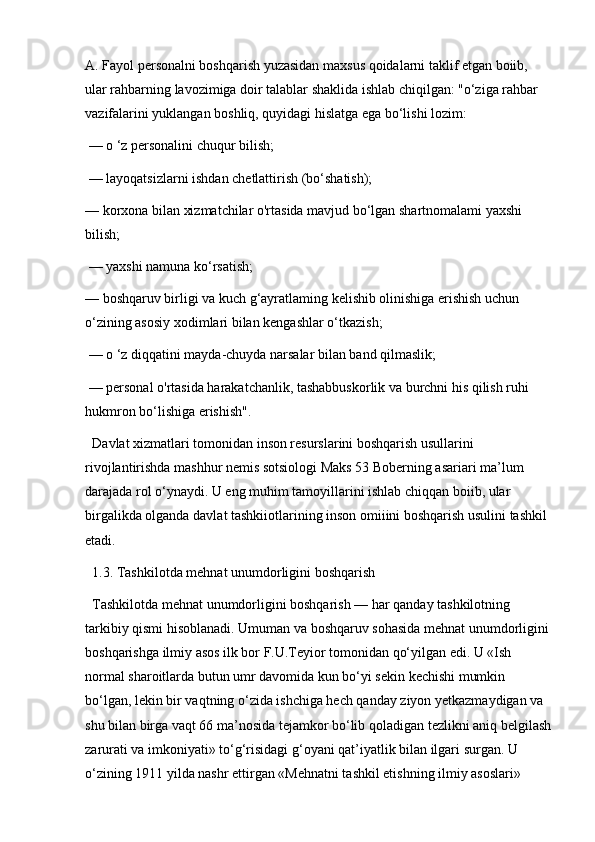 A. Fayol personalni boshqarish yuzasidan maxsus qoidalarni taklif etgan boiib, 
ular rahbarning lavozimiga doir talablar shaklida ishlab chiqilgan: "o‘ziga rahbar 
vazifalarini yuklangan boshliq, quyidagi hislatga ega bo‘lishi lozim:
 — o ‘z personalini chuqur bilish;
 — layoqatsizlarni ishdan chetlattirish (bo‘shatish); 
— korxona bilan xizmatchilar o'rtasida mavjud bo‘lgan shartnomalami yaxshi 
bilish;
 — yaxshi namuna ko‘rsatish; 
— boshqaruv birligi va kuch g‘ayratlaming kelishib olinishiga erishish uchun 
o‘zining asosiy xodimlari bilan kengashlar o‘tkazish;
 — o ‘z diqqatini mayda-chuyda narsalar bilan band qilmaslik;
 — personal o'rtasida harakatchanlik, tashabbuskorlik va burchni his qilish ruhi 
hukmron bo‘lishiga erishish". 
Davlat xizmatlari tomonidan inson resurslarini boshqarish usullarini 
rivojlantirishda mashhur nemis sotsiologi Maks 53 Boberning asariari ma’lum 
darajada rol o‘ynaydi. U eng muhim tamoyillarini ishlab chiqqan boiib, ular 
birgalikda olganda davlat tashkiiotlarining inson omiiini boshqarish usulini tashkil 
etadi.
1.3. Tashkilotda mehnat unumdorligini boshqarish
Tashkilotda mehnat unumdorligini boshqarish — har qanday tashkilotning 
tarkibiy qismi hisoblanadi. Umuman va boshqaruv sohasida mehnat unumdorligini 
boshqarishga ilmiy asos ilk bor F.U.Teyior tomonidan qo‘yilgan edi. U «Ish 
normal sharoitlarda butun umr davomida kun bo‘yi sekin kechishi mumkin 
bo‘lgan, lekin bir vaqtning o‘zida ishchiga hech qanday ziyon yetkazmaydigan va 
shu bilan birga vaqt 66 ma’nosida tejamkor bo‘lib qoladigan tezlikni aniq belgilash
zarurati va imkoniyati» to‘g‘risidagi g‘oyani qat’iyatlik bilan ilgari surgan. U 
o‘zining 1911 yilda nashr ettirgan «Mehnatni tashkil etishning ilmiy asoslari»  